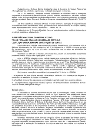 Parágrafo único. O Banco Central do Brasil prestará à Secretaria do Tesouro Nacional as
informações por ela solicitadas objetivando a verificação do disposto neste artigo.
Art. 7° As autarquias, empresas públicas, sociedades de economia mista e fundações
integrantes da Administração Federal Indireta, que não recebam transferências da União, poderão
adquirir títulos de responsabilidade do Governo Federal com disponibilidades resultantes de receitas
próprias, através do Banco Central do Brasil e na forma que este estabelecer (Decreto-lei n° 1.290/73,
art. 20).
Art. 80 É vedada às entidades referidas ao artigo anterior a aplicação de disponibilidades
financeiras em títulos de renda fixa, outros que não títulos de responsabilidade do Governo Federal,
ou em depósitos bancários a prazo (Decreto-lei n° 1.290/73, art. 3°).
Parágrafo único. O Conselho Monetário Nacional poderá suspender a proibição deste artigo e
a restrição prescrita no artigo anterior. "
SUPERVISÃO MINISTERIAL E CONTROLE INTERNO.
TIPOS E FORMAS DE ATUAÇÃO DO SISTEMA DE CONTROLE:
LEGISLAÇÃO BÁSICA, TOMADAS E PRESTAÇÕES DE CONTAS.
A importância do controle, na Administração Pública, foi destacada, principalmente, com a
Reforma Administrativa de 1967, colocando o art. 6º do Decreto-Lei nº 200/67 o controle, ao lado
do planejamento, entre os cinco princípios fundamentais que norteiam as atividades da
Administração Federal.
O controle não é fim em si mesmo e, em virtude disso, devem ser abandonados os controles
puramente formais ou cujo custo seja superior ao risco.
A Lei n° 4.320/64 estabelece que o controle da execução orçamentária e financeira da União,
Estados, Municípios e Distrito Federal será exercido pelos Poderes Legislativo e Executivo, mediante
controles externo e interno, respectivamente, entendimento que o art. 70 da Constituição reafirma,
nos seguintes termos: “A fiscalização contábil, financeira, orçamentária, operacional e patrimonial da
União e das entidades da administração direta e indireta, quanto à legalidade, legitimidade,
economicidade, aplicação das subvenções e renúncia de receitas, será exercida pelo Congresso
Nacional, mediante controle externo, e pelo sistema de controle interno de cada Poder."
O controle da execução orçamentária compreenderá (art. 75 da Lei n° 4.320/64):
I - a legalidade dos atos de que resultem a arrecadação da receita ou a realização da despesa, o
nascimento ou a extinção de direitos e obrigações;
II - a fidelidade funcional dos agentes da administração responsáveis por bens e valores público;
III - o cumprimento do programa de trabalho, expresso em termos monetários e em termos de reali-
zação de obras e prestação de serviços.
Controle Interno
As atividades de controle disseminam-se por toda a Administração Federal, devendo ser
exercidas em todos os níveis e através não só de um órgão específico mas também das chefias
competentes e dos próprios órgãos de cada sistema, conforme determina o art. 13 do Decreto-Lei n°
200/67. A coordenação dessas atividades no Poder Executivo, entretanto, está legalmente atribuída à
Secretaria Federal de Controle Interno do Ministério da Fazenda - SFC, órgão integrante do Sistema
de Controle Interno do Poder. O Sistema de Controle Interno do Poder Executivo Federal tem as
seguintes finalidades: a) avaliar o cumprimento das metas previstas no Plano Plurianual, a execução
dos programas de governo e dos orçamentos da União; b) comprovar a legalidade e avaliar os
resultados, quanto à eficácia e à eficiência, da gestão orçamentária, financeira e patrimonial nos
órgãos e nas entidades da Administração Pública Federal, bem como da aplicação de recursos
públicos por entidades de direito privado; c) exercer o controle das operações de crédito, avais e
garantias, bem como dos direitos e haveres da União; d) apoiar o controle externo no exercício de sua
missão institucional.
O controle interno tem assim, além de serviço de suporte às atividades de controle externo,
as tarefas de avaliação do cumprimento das metas previstas no Plano Plurianual e da execução dos
programas de governo e dos orçamentos da União, de acordo com o art. 74 da Constituição Federal,
que prevê que a verificação da legalidade dos atos de execução será prévia, concomitante e
subseqüente.
 