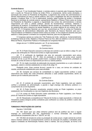 Controle Externo
Pelo art. 71 da Constituição Federal, o controle externo é exercido pelo Congresso Nacional
com o auxílio do Tribunal de Contas da União (TCU), e compreende, dentre outras atividades, a
apreciação das contas do Presidente da República, o julgamento das contas dos administradores e
demais responsáveis por bens e valores públicos, bem como a legalidade dos atos de admissão de
pessoal, a qualquer título. O TCU é responsável, portanto, pelas funções de auxiliar o Congresso
Nacional na atividade de controle externo, apresentando Relatório e Parecer Prévio sobre as contas
do Presidente da República e julgando a regularidade das contas dos administradores e demais
responsáveis por bens e valores públicos, através de levantamentos contáveis, relatórios e
certificados de auditoria. O Presidente da República deverá remeter ao Congresso Nacional, dentro
de sessenta dias após a abertura da sessão legislativa, as contas relativas ao ano anterior (art. 84,
XXIV da CF). O Congresso Nacional, por sua vez, encaminhará ao TCU as contas do Presidente,
acompanhadas de demonstrativos elaborados pela Secretaria de Tesouro Nacional, para que o
Tribunal elabore um Relatório e Parecer Prévio sobre as contas. O TCU dispõe de sessenta dias para
elaborar o citado parecer e remetê-lo ao Congresso Nacional, para fins de julgamento.
O Congresso aprecia as contas dos Três Poderes da União, valendo-se, fundamentalmente,
do Balanço Geral da União, Relatório e Parecer Prévio do TCU, além do relatório e voto da Comissão
Mista de Planos, Orçamentos Públicos e Fiscalização do Congresso Nacional.
Artigos da Lei n° 4.320/64 (excluído o art. 75, já mencionado):
"CAPÍTULO II
Do Controle Interno
Art. 76. O Poder Executivo exercerá os três tipos de controle a que se refere o artigo 75, sem
prejuízo das atribuições do Tribunal de Contas ou órgão equivalente.
Art. 77 A verificação da legalidade dos atos de execução orçamentária será prévia,
concomitante e subseqüente. Art. 78. Além da prestação ou tomada de contas anual, quando
instituída em lei, ou por fim de gestão, poderá haver, a qualquer tempo, levantamento, prestação ou
tomada de contas de todos os responsáveis por bens ou valores públicos.
Art. 79. Ao órgão incumbido da elaboração da proposta orçamentária ou a outro indicado na
legislação, caberá o controle estabelecido no inciso III do artigo 75.
Parágrafo único. Esse controle far-se-á, quando for o caso, em termos de unidades de
medida, previamente estabelecidos para cada atividade.
Art. 80. Compete aos serviços de contabilidade ou órgãos equivalentes verificar a exata
observância dos limites das cotas trimestrais atribuídas a cada unidade orçamentária, dentro do
sistema que for instituído para esse fim.
CAPfTULO III
Do Controle Externo
Art. 81. O controle da execução orçamentária, pelo Poder Legislativo, terá por objetivo
verificar a probidade da administração, a guarda e legal emprego dos dinheiros públicos e o
cumprimento da Lei de Orçamento.
Art. 82. O Poder Executivo, anualmente, prestará contas ao Poder Legislativo, no prazo
estabelecido nas Constituições ou nas Leis Orgânicas dos Municípios.
§ 1º As contas do Poder Executivo serão submetidas ao Poder Legislativo, com Parecer
prévio do Tribunal de Contas ou órgão equivalente.
Art. 84. Ressalvada a competência do Tribunal de Contas ou órgão equivalente, a Câmara de
Vereadores poderá designar peritos contadores para verificarem as contas do prefeito e sobre elas
emitirem parecer. "
TOMADAS E PRESTAÇÕES DE CONTAS
Decreto n° 93.872/86:
Art. 145. Quem quer que utilize dinheiros públicos terá de justificar seu bom e regular
emprego na conformidade das leis, regulamentos e normas emanadas das autoridades
administrativas competentes (Dec-lei n° 200/ 67, art. 93).
Art. 146 Além da tomada de contas ou prestação de contas anual, o órgão setorial de controle
interno manterá sistema de acompanhamento contínuo da execução de projetos e atividades pelos
órgãos e entidades da Administração Federal, direta e indireta, sob sua jurisdição, de forma a lhe
 