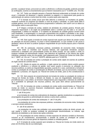 permitir, a qualquer tempo, pronunciar-se sobre a eficiência e a eficácia da gestão, podendo proceder
às verificações, exames ou levantamentos que se fizerem necessários (Lei n° 4.320/64, arts. 78 e 83).
Art. 147. Terão sua situação perante a Fazenda Nacional evidenciada na tomada de contas
anual, o ordenador de despesas, o agente recebedor ou pagador e o responsável pela guarda ou
administração de valores e outros bens da União, ou pelos quais esta responda.
§ 1º A tomada de contas anual será feita deforma a evidenciar os resultados da gestão,
mediante confronto do programa de trabalho a nível de projeto e atividade, ou parte deste afeta à
unidade gestora, com os recursos financeiros programados e utilizados, bem assim com os dados ou
informações sobre a execução física.
§ 2º Integra a tomada de contas, relatório de atividades da unidade gestora, firmado pelo
respectivo responsável, e do órgão de contabilidade sobre o controle que lhe cabe a, no caso de
irregularidade, a defesa do indiciado. 3° O relatório de atividades da unidade gestora versará sobre
suas finalidades, a programação e a execução orçamentária dos projetos e atividades a seu cargo,
bem assim quanto aos resultados alcançados em termos de realização de obras e de prestação de
serviços.
Art. 148. Está sujeito à tomada de contas especial todo aquele que deixar de prestar contas
da utilização de recursos públicos, no prazo e forma estabelecidos, ou que cometer ou der causa a
desfalque, desvio de bens ou praticar qualquer irregularidade de que resulte prejuízo para a Fazenda
Nacional.
Art. 149. As autarquias, empresas públicas, sociedades de economia mista, fundações
criadas pela União ou mantidas com recursos federais, sob supervisão ministerial, serviços
autônomos e entidades com personalidade jurídica de direito privado, de cujo capital a União ou
qualquer entidade da administração indireta, seja detentora da totalidade ou da maioria das ações
ordinárias, prestarão contas de sua gestão, para julgamento pelo Tribunal de Contas da União (Dec-
Iei n° 199/67, art. 34 e art. 7° da Lei n° 6223/75, alterado pela Lei nº 6.525/78).
Art. 150. As tomadas de contas e prestação de contas serão objeto de exames de auditoria
do órgão setorial de controle interno.
Art. 151. Diante do exame de auditoria, o órgão setorial de controle interno emitirá parecer
avaliando a eficiência e a eficácia da gestão, bem assim quanto à economia na utilização dos
recursos públicos, ou sobre as irregularidades apuradas, quando for o caso, submetendo a tomada de
contas ou prestação de contas à consideração do Ministro de Estado, que se pronunciará a respeito,
remetendo o processo, em seguida, ao Tribunal de Contas da União, para os fins constitucionais e
legais.
Art. 152. Sem prejuízo do encaminhamento da tomada de contas ou prestação de contas ao
Tribunal de Contas da União, o Ministro de Estado, no caso de irregularidade, determinará as
providências que, a seu critério, se tornarem indispensáveis para resguardar o interesse da coletivida-
de e probidade na aplicação dos recursos públicos, das quais dará ciência oportunamente ao
Tribunal.
Art. 153. As tomadas de contas e prestação de contas serão encaminhadas ao Tribunal de
Contas da União no exercício financeiro imediatamente seguinte àquele a que se referirem,
observados os seguintes prazos:
I - até 30 de junho:
a) as tomadas de contas dos ordenadores de despesas, agentes recebedores ou pagadores e
encarregados da guarda ou administração de valores e outros bens. públicos.
b) as prestações de contas das autarquias: II - até 31 de julho:
- as prestações de contas das empresas públicas, sociedades de economia mista, fundações
e serviços sociais autônomos;
III - até 30 de setembro:
- as prestações de contas das entidades com personalidade jurídica de direito privado, de
cujo capital a União ou qualquer entidade da administração descentralizada, ou indireta, seja
detentora da totalidade ou da maioria das ações ordinárias.
§ 1º As prestações de contas relativas a fundos especiais de natureza contábil ou financeira,
inclusive as de investimentos, acompanharão a tomada de contas ou prestação de contas
correspondente aos recursos gerais da respectiva unidade ou entidade gestora.
§ 2° A tomada de contas especial será remetida ao Tribunal de Contas da União dentro do
prazo de 30 (trinta) dias de sua elaboração.
 