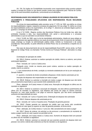 Art. 154. Os órgãos de Contabilidade inscreverão como responsáveis todos quantos estejam
sujeitos a tomada de contas ou que devam prestar contas para julgamento pelo Tribunal de Contas,
cujo rol lhe será transmitido anualmente, comunicando-se as alterações.
RESPONSABILIDADE DOS DIRIGENTES E DEMAIS USUÁRIOS DE RECURSOS PÚBLICOS.
JULGAMENTO E PENALIDADES APLICÁVEIS AOS RESPONSÁVEIS PELOS RECURSOS
PÚBLICOS
Os crimes de responsabilidade estão previstos na lei nº 1.079, de 1950, que define os crimes
de responsabilidade e regula o respectivo processo de julgamento. Em seu artigo 10, define os crimes
de responsabilidade contra a lei orçamentária. Já no artigo 11, descreve as condutas ilegais quanto à
guarda e o emprego do dinheiro público.
A Lei nº 8.112/90 - Regime Jurídico dos Servidores Públicos Civis da União traz, além das
proibições impostas a eles, sua responsabilidade civil, penal e administrativa e o processo
administrativo a que se submetem os servidores infratores.
A lei n° 8.429, de 1992, que é a lei da improbidade administrativa, dispõe em seus artigos as
sanções aplicáveis aos agentes públicos nos casos de enriquecimento ilícito no exercício de mandato,
cargo, emprego ou função na administração pública direta, indireta ou fundacional e dá outras
providências. Esta apostila, na parte referente ao Direito Penal, traz os comentários a respeito da Lei
n° 8.429.
Nos caso de descumprimento da Lei de responsabilidade fiscal (LRF), temos ainda, na Parte
Especial do Código Penal, os chamados "Crimes Contra as Finanças Públicas", elencados no artigo
359:
Contratação de operação de crédito
Art. 359-A. Ordenar, autorizar ou realizar operação de crédito, interno ou externo, sem prévia
autorização legislativa:
Pena - reclusão, de 1 (um) a 2 (dois) anos.
Parágrafo único. Incide na mesma pena quem ordena, autoriza ou realiza operação de
crédito, interno ou externo:
I - com inobservância de limite, condição ou montante estabelecido em lei ou em resolução do
Senado Federal.
II - quando o montante da dívida consolidada ultrapassa o limite máximo autorizado por lei.
Inscrição de despesas não empenhadas em restos a pagar
Art. 359-B. Ordenar ou autorizar a inscrição em restos a pagar, de despesa que não tenha
sido previamente empenhada ou que exceda limite estabelecido em lei:
Pena - detenção, de 6 (seis) meses a 2 (dois) anos. Assunção de obrigação no último ano do
mandato ou legislatura
Art. 359-C. Ordenar ou autorizar a assunção de obrigação, nos dois últimos quadrimestres do
último ano do mandato ou legislatura, cuja despesa não possa ser paga no mesmo exercício
financeiro ou, caso reste parcela a ser paga no exercício seguinte, que não tenha contrapartida
suficiente de disponibilidade de caixa:
Pena - reclusão, de 1 (um) a 4 (quatro) anos. Ordenação de despesa não autorizada
Art. 359-D. Ordenar despesa não autorizada por lei.
Pena - reclusão, de 1 (um) a 4 (quatro) anos. Prestação de garantia graciosa
Art. 359-E. Prestar garantia em operação de crédito sem que tenha sido constituída
contragarantia em valor igual ou superior ao valor da garantia prestada, na forma da lei.
Pena - detenção, de 3 (três) meses a 1 (um) ano. Não cancelamento de restos a pagar
Art. 359-F. Deixar de ordenar, de autorizar ou de promover o cancelamento do montante de
restos a pagar inscrito em valor superior ao permitido em lei.
Pena - detenção, de 6 (seis) meses a 2 (dois) anos. Aumento de despesa total com pessoal
no último ano do mandato ou legislatura
Art. 359-G. Ordenar, autorizar ou executar ato que acarrete aumento de despesa total com
pessoal, nos cento e oitenta dias anteriores ao final do mandato ou da legislatura:
 