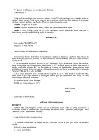 "... quando se efetivou a sua cessão para o Setor de
Almoxarifado. "
Você sentiria dificuldade para escrever a palavra cessão? Ficaria na dúvida entre: sessão, seção ou
cessão? Isso é comum. Trata-se, no caso, do que chamamos homônimos. São palavras de pronúncia
idêntica, mas com grafias e significados diferentes. Vejamos as diferenças:
cessão - doação; ato de ceder.
sessão - reunião; espetáculo de teatro, cinema, etc. apresentado várias vezes.
seção - corte; divisão; parte de um todo; segmento; numa publicação, local reservado a
determinado assunto: seção literária, seção de esportes.
INFORMAÇÃO
Informação nº DCCCE/394/73
Processo nº R/25.726-73
Senhor Diretor do Departamento de Pessoal:
Encaminha a Direção do Instituto de Geociências o pedido de dispensa, a partir de 3 de outubro de
1973, da função gratificada, símbolo 2-F, de Secretário do referido Instituto, formulado pelo funcionário
Fulano de Tal.
2. O requerente é agregado ao símbolo 5-F, do Quadro Único de Pessoal - Parte Permanente,
desta Universidade, sendo aproveitado pela Portaria nº 677, de 27 de agosto de 1968, para exercer a
função gratificada, símbolo 2-F, de Secretário do Instituto de Geociências, desenvolvendo suas
atividades em regime de tempo integral e dedicação exclusiva, conforme aplicação determinada pela
Portaria nº 459, de 15 de julho de 1969.
3. Isso posto, de acordo com o preceituado no artigo 77 da Lei nº 1.711, de 28 de outubro de 1952,
nada obsta a que seja atendida a solicitação, motivo por que remetemos, em anexo, os atos
necessários à efetivação da medida.
À consideração de Vossa Senhoria.
DCCE, em 16 de outubro de 1973.
Noé Esquivel,
Diretor.
(Dos arquivos da UFRGS)
OFÍCIO E OFÍCIO-CIRCULAR
CONCEITO
"Ofícios são comunicações escritas que as autoridades fazem entre si, entre subalternos e
superiores, e entre a Administração e particulares, em caráter oficial." (Meirelles, Hely Lopes - apud
"Redação Oficial", de Adalberto Kaspary).
A luz desse conceito, deduzimos que:
1) Somente autoridades (de órgãos oficiais) produzem ofícios, e isso para tratar de assuntos
oficiais.
2) O ofício pode ser dirigido a:
a - outras autoridades;
 