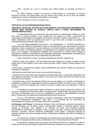 Pena - reclusão, de 1 (um) a 4 (quatro) anos. Oferta pública ou colocação de títulos no
mercado.
Art. 359-H Ordenar, autorizar ou promover a oferta pública ou a colocação no mercado
financeiro de títulos da dívida pública sem que tenham sido criados por lei ou sem que estejam
registrados em sistema centralizado de liquidação e de custódia:
Pena - reclusão, de I (um) a 4 (quatro) anos.
TÓPICOS DA LEI DE RESPONSABILIDADE FISCAL:
PRINCÍPIOS, OBJETIVOS, EFEITOS NO PLANEJAMENTO E NO PROCESSO ORÇAMENTÁRIO,
LIMITES PARA DESPESA DE PESSOAL, LIMITES PARA A DÍVIDA, MECANISMOS DE
TRANSPARÊNCIA FISCAL
O desequilíbrio fiscal, que predominou até recentemente na administração pública em nosso
País, levou as finanças públicas a uma situação tal, que acabou por limitar o atendimento de
necessidades fundamentais da população, como saúde, educação, moradia, saneamento, etc., com
efeitos indesejáveis sobre sua parcela mais pobre, e que mais sofre os efeitos da ausência de
investimentos governamentais nessas áreas.
A Lei de Responsabilidade Fiscal (LRF) - Lei Complementar n° 101/2000 representa um
instrumento para auxiliar os governantes a gerir os recursos públicos com regras claras e precisas,
aplicadas a todos os gestores de recursos públicos e em todas as esferas de governo, referentes à
gestão da receita e da despesa públicas, ao endividamento e à gestão do patrimônio público. Além
disso, a Lei consagra a transparência da gestão como mecanismo de controle social, através da
publicação de relatórios e demonstrativos da execução orçamentária, apresentando ao contribuinte a
utilização dos recursos que ele coloca à disposição dos governantes.
Entre o conjunto de normas e princípios estabelecidos pela LRF, destacam-se:
- limites de gasto com pessoal: a lei fixa limites para essa despesa em relação à receita corrente
líquida para os três Poderes e para cada nível de governo (União, Estados, Distrito Federal e Mu-
nicípios);
- limites para o endividamento público: serão estabelecidos pelo Senado Federal por proposta do
Presidente da República;
- definição de metas fiscais anuais: para os três exercícios seguintes;
- mecanismos de compensação para despesas de caráter permanente: o governante não poderá criar
uma despesa continuada, por prazo superior a dois anos, sem indicar uma fonte de receita ou uma
redução de outra despesa;
- mecanismo para controle das finanças públicas em anos de eleição: a Lei impede a contratação de
operações de crédito por antecipação de receita orçamentária (ARO) no último ano de mandato e
proíbe o aumento das despesas com pessoal nos cento e oitenta dias que antecedem o final do
mandato.
A obediência a essas novas regras vai permitir um ajuste fiscal permanente no Brasil, uma
vez que a disciplina fiscal introduzida pela Lei proporcionará o fortalecimento da situação financeira
dos entes da Federação. Isso, por sua vez, possibilitará o aumento da disponibilidade de recursos
para o investimento em programas de desenvolvimento social e econômico.
O que a LRF pretende é fortalecer o processo orçamentário como peça de planejamento,
prevenindo desequilíbrios indesejáveis. Além disso, a Lei pretende ser um instrumento de
representação do compromisso dos governantes com a sociedade.
As Despesas com Pessoal - considera-se Despesa Total com Pessoal o somatório dos gastos do
ente da Federação com os ativos, inativos e pensionistas, relativos a mandatos eletivos, cargos,
funções ou empregos, civis, militares e de membros de Poder, com quaisquer espécies
remuneratórias: vencimentos e vantagens, fixas e variáveis, subsídios, proventos da aposentadoria,
reformas e pensões, inclusive adicionais, gratificações, horas extras e vantagens pessoais de
qualquer natureza, bem como encargos sociais e contribuições recolhidas pelo ente às entidades de
Previdência.
Os valores dos contratos de terceirização de mão-de-obra que se referirem à substituição de
servidores e empregados públicos serão contabilizados como "Outras Despesas de Pessoal".
A apuração da despesa total com pessoal será obtida somando-se a realizada no mês em
referência com as dos onze meses imediatamente anteriores, adotando-se o regime de competência.
 