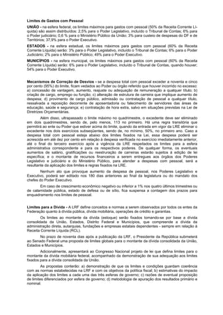 Limites de Gastos com Pessoal
UNIÃO - na esfera federal, os limites máximos para gastos com pessoal (50% da Receita Corrente Lí-
quida) são assim distribuídos: 2,5% para o Poder Legislativo, incluído o Tribunal de Contas; 6% para
o Poder judiciário; 0,6 % para o Ministério Público da União; 3% para custeio de despesas do DF e de
Territórios; 37,9% para o Poder Executivo.
ESTADOS - na esfera estadual, os limites máximos para gastos com pessoal (60% da Receita
Corrente Líquida) serão: 3% para o Poder Legislativo, incluído o Tribunal de Contas; 6% para o Poder
Judiciário; 2% para o Ministério Público; 49% para o Poder Executivo.
MUNICÍPIOS - na esfera municipal, os limites máximos para gastos com pessoal (60% da Receita
Corrente Líquida) serão: 6% para o Poder Legislativo, incluído o Tribunal de Contas, quando houver;
54% para o Poder Executivo.
Mecanismos de Correção de Desvios - se a despesa total com pessoal exceder a noventa e cinco
por cento (95%) do limite, ficam vedados ao Poder ou órgão referido que houver incorrido no excesso:
a) concessão de vantagem, aumento, reajuste ou adequação de remuneração a qualquer título; b)
criação de cargo, emprego ou função; c) alteração de estrutura de carreira que implique aumento de
despesa; d) provimento de cargo público, admissão ou contratação de pessoal a qualquer título,
ressalvada a reposição decorrente de aposentadoria ou falecimento de servidores das áreas de
educação, saúde e segurança; e) contratação de hora extra, salvo em situações previstas na Lei de
Diretrizes Orçamentárias.
Além disso, ultrapassado o limite máximo no quadrimestre, o excedente deve ser eliminado
em dois quadrimestres, sendo de, pelo menos, 113 no primeiro. Há uma regra transitória que
permitirá ao ente ou Poder que estiver acima do limite, quando da entrada em vigor da LRE eliminar o
excedente nos dois exercícios subseqüentes, sendo de, no mínimo, 50%, no primeiro ano. Caso a
despesa total com pessoal esteja abaixo dos limites fixados na Lei, essa despesa poderá ser
acrescida em até dez por cento em relação à despesa verificada no exercício imediatamente anterior,
até o final do terceiro exercício após a vigência da LRE respeitados os limites para a esfera
administrativa correspondente e para os respectivos poderes. De qualquer forma, os eventuais
aumentos de salário, gratificações ou reestruração de carreiras estarão sujeitos à edição de lei
específica; e o montante de recursos financeiros a serem entregues aos órgãos dos Poderes
Legislativo e judiciário e do Ministério Público, para atender a despesas com pessoal, será a
resultante da aplicação dos limites e regras fixados na LRE.
Nenhum ato que provoque aumento da despesa de pessoal, nos Poderes Legislativo e
Executivo, poderá ser editado nos 180 dias anteriores ao final da legislatura ou do mandato dos
chefes do Poder Executivo.
Em caso de crescimento econômico negativo ou inferior a 1% nos quatro últimos trimestres ou
de calamidade pública, estado de defesa ou de sítio, fica suspensa a contagem dos prazos para
enquadramento nos limites de pessoal.
Limites para a Dívida - A LRF define conceitos e normas a serem observados por todos os entes da
Federação quanto à dívida pública, dívida mobiliária, operações de crédito e garantias.
Os limites ao montante da dívida (estoque) serão fixados tomando-se por base a dívida
consolidada da União, Estados, Distrito Federal e Municípios, que compreende a dívida da
administração direta, autarquias, fundações e empresas estatais dependentes - sempre em relação à
Receita Corrente Líquida (RCL).
No prazo de noventa dias após a publicação da LRF, o Presidente da República submeterá
ao Senado Federal uma proposta de limites globais para o montante da dívida consolidada da União,
Estados e Municípios.
Adicionalmente, apresentará ao Congresso Nacional projeto de lei que defina limites para o
montante da dívida mobiliária federal, acompanhado da demonstração de sua adequação aos limites
fixados para a dívida consolidada da União.
As propostas conterão: a) demonstração de que os limites e condições guardam coerência
com as normas estabelecidas na LRF e com os objetivos da política fiscal; b) estimativas do impacto
da aplicação dos limites a cada uma das três esferas de governo; c) razões de eventual proposição
de limites diferenciados por esfera de governo; d) metodologia de apuração dos resultados primário e
nominal.
 
