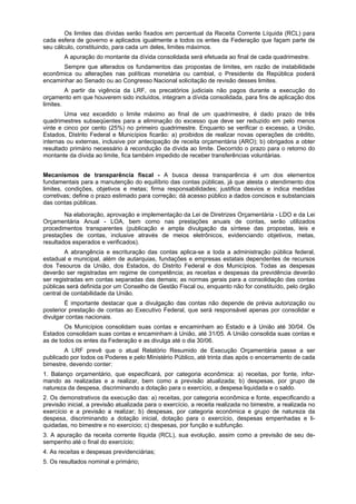 Os limites das dívidas serão fixados em percentual da Receita Corrente Líquida (RCL) para
cada esfera de governo e aplicados igualmente a todos os entes da Federação que façam parte de
seu cálculo, constituindo, para cada um deles, limites máximos.
A apuração do montante da dívida consolidada será efetuada ao final de cada quadrimestre.
Sempre que alterados os fundamentos das propostas de limites, em razão de instabilidade
econômica ou alterações nas políticas monetária ou cambial, o Presidente da República poderá
encaminhar ao Senado ou ao Congresso Nacional solicitação de revisão desses limites.
A partir da vigência da LRF, os precatórios judiciais não pagos durante a execução do
orçamento em que houverem sido incluídos, integram a dívida consolidada, para fins de aplicação dos
limites.
Uma vez excedido o limite máximo ao final de um quadrimestre, é dado prazo de três
quadrimestres subseqüentes para a eliminação do excesso que deve ser reduzido em pelo menos
vinte e cinco por cento (25%) no primeiro quadrimestre. Enquanto se verificar o excesso, a União,
Estados, Distrito Federal e Municípios ficarão: a) proibidos de realizar novas operações de crédito,
internas ou externas, inclusive por antecipação de receita orçamentária (ARO); b) obrigados a obter
resultado primário necessário à recondução da dívida ao limite. Decorrido o prazo para o retorno do
montante da dívida ao limite, fica também impedido de receber transferências voluntárias.
Mecanismos de transparência fiscal - A busca dessa transparência é um dos elementos
fundamentais para a manutenção do equilíbrio das contas públicas, já que atesta o atendimento dos
limites, condições, objetivos e metas; firma responsabilidades; justifica desvios e indica medidas
corretivas; define o prazo estimado para correção; dá acesso público a dados concisos e substanciais
das contas públicas.
Na elaboração, aprovação e implementação da Lei de Diretrizes Orçamentária - LDO e da Lei
Orçamentária Anual - LOA, bem como nas prestações anuais de contas, serão utilizados
procedimentos transparentes (publicação e ampla divulgação da síntese das propostas, leis e
prestações de contas, inclusive através de meios eletrônicos, evidenciando objetivos, metas,
resultados esperados e verificados).
A abrangência e escrituração das contas aplica-se a toda a administração pública federal,
estadual e municipal, além de autarquias, fundações e empresas estatais dependentes de recursos
dos Tesouros da União, dos Estados, do Distrito Federal e dos Municípios. Todas as despesas
deverão ser registradas em regime de competência; as receitas e despesas da previdência deverão
ser registradas em contas separadas das demais; as normas gerais para a consolidação das contas
públicas será definida por um Conselho de Gestão Fiscal ou, enquanto não for constituído, pelo órgão
central de contabilidade da União.
É importante destacar que a divulgação das contas não depende de prévia autorização ou
posterior prestação de contas ao Executivo Federal, que será responsável apenas por consolidar e
divulgar contas nacionais.
Os Municípios consolidam suas contas e encaminham ao Estado e à União até 30/04. Os
Estados consolidam suas contas e encaminham à União, até 31/05. A União consolida suas contas e
as de todos os entes da Federação e as divulga até o dia 30/06.
A LRF prevê que o atual Relatório Resumido de Execução Orçamentária passe a ser
publicado por todos os Poderes e pelo Ministério Público, até trinta dias após o encerramento de cada
bimestre, devendo conter:
1. Balanço orçamentário, que especificará, por categoria econômica: a) receitas, por fonte, infor-
mando as realizadas e a realizar, bem como a previsão atualizada; b) despesas, por grupo de
natureza da despesa, discriminando a dotação para o exercício, a despesa liquidada e o saldo.
2. Os demonstrativos da execução das: a) receitas, por categoria econômica e fonte, especificando a
previsão inicial, a previsão atualizada para o exercício, a receita realizada no bimestre, a realizada no
exercício e a previsão a realizar; b) despesas, por categoria econômica e grupo de natureza da
despesa, discriminando a dotação inicial, dotação para o exercício, despesas empenhadas e li-
quidadas, no bimestre e no exercício; c) despesas, por função e subfunção.
3. A apuração da receita corrente líquida (RCL), sua evolução, assim como a previsão de seu de-
sempenho até o final do exercício;
4. As receitas e despesas previdenciárias;
5. Os resultados nominal e primário;
 