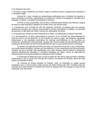 6. As despesas com juros;
7. Os restos a pagar, detalhando, por Poder e órgão, os valores inscritos, os pagamentos realizados e
o montante a pagar.
Quando for o caso, deverão ser apresentadas justificativas para a limitação de empenho e
para a frustração de receitas, especificando as medidas de combate à sonegação e à evasão fiscal,
adotadas e a adotar, e as ações de fiscalização e cobrança.
Ao final de cada quadrimestre, será emitido e assinado pelos titulares dos Poderes e órgãos
de todos os entes federados o Relatório de Gestão Fiscal, que deverá conter:
1. o comparativo com os limites da LRF dos seguintes montantes: a) despesa total com pessoal,
destacando a despesa com inativos e pensionistas; b) dívidas consolidada e mobiliária; c) concessão
de garantias; d) operações de crédito, inclusive por antecipação de receita.
2. a indicação das medidas corretivas adotadas ou a adotar, se ultrapassados qualquer dos limites.
3. os demonstrativos, no último quadrimestre do exercício: a) do montante das disponibilidades de
caixa em trinta e um de dezembro; b) da inscrição em restos a pagar, das despesas: liquidadas;
empenhadas e não liquidadas decorrentes de contratos administrativos ou de convênios em
andamento; empenhadas e não liquidadas, inscritas até o limite do saldo da disponibilidade de caixa;
e despesas não inscritas por falta de disponibilidade de caixa e cujos empenhos foram cancelados;
O relatório será publicado até trinta dias após o encerramento do período a que corresponder,
com amplo acesso ao público, inclusive por meio eletrônico. O não cumprimento dos prazos previstos,
impedirá, até que a situação seja regularizada, que União, Estados, Distrito Federal ou Municípios
recebam transferências voluntárias e contratem operações de crédito, exceto as destinadas ao
refinanciamento do principal atualizado da respectiva dívida mobiliária.
A verificação da observância das normas e limites da LRF está a cargo do Poder Legislativo
(diretamente ou com o auxílio dos Tribunais de Contas) e do Sistema de Controle Interno de cada
Poder e do Ministério Público.
Os Tribunais de Contas alertarão os Poderes, entes da Federação ou órgãos quando
constatarem que o nível de gastos esteja próximo aos limites fixados pela LRF. Compete ainda aos
Tribunais de Contas verificar os cálculos dos limites da despesa total com pessoal de cada ente da
Federação e de cada Poder.
 