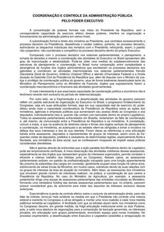 COORDENAÇÃO E CONTROLE DA ADMINISTRAÇÃO PÚBLICA
PELO PODER EXECUTIVO
A concentração de poderes formais nas mãos do Presidente da República, sem a
correspondente capacidade de exercício efetivo desses poderes, interfere na organização e
funcionamento da administração pública em vários níveis.
A subordinação formal e direta dos ministros ao Presidente, que centraliza excessivamente o
processo decisório na Presidência, desestimula o caráter coletivo, portanto, do processo decisório,
estimulando os despachos individuais dos ministros com o Presidente, reforçando, assim, o padrão
não cooperativo, não coordenado e competitivo do processo decisório dentro do próprio Executivo.
Comparado com o processo decisório nos sistemas parlamentaristas, o planejamento, a
tomada de decisões e mesmo a coordenação das atividades do Executivo no Brasil apresentam alto
grau de improvisação e aleatoriedade. Pode-se obter uma medida do subdesenvolvimento das
estruturas de planejamento e coordenação no Brasil numa comparação entre complexidade e
abrangência de funções dos órgãos administrativos que secretariam os processos decisórios dos
gabinetes e coordenam as atividades interministeriais nos sistemas parlamentaristas francês
(Secretaria Geral de Governo), britânico (Cabinet Office) e alemão (Chancelaria Federal) e a tímida
atuação do Gabinete Civil da Presidência da República que, além de disputar com o Ministro da Jus-
tiça o privilégio da coordenação política do governo, atua de forma totalmente desarticulada tanto do
Ministério do Planejamento como do Ministério da Fazenda, órgãos que supostamente fazem a
coordenação macroeconômica e financeira das atividades governamentais.
O mais interessante é que essa baixa capacidade de coordenação política e econômica não é
fenômeno recente nem exclusivo do período de redemocratização.
Por outro lado, se a fragmentação e a desarticulação das atividades do governo parecem
refletir um padrão estrutural de organização do Executivo no Brasil, o progressivo fortalecimento do
Congresso, seja em suas atribuições formais, seja em sua capacidade real de exercício do poder,
afetou ainda mais a capacidade coordenadora da Presidência da República sobre as ações dos
ministérios, agências e empresas públicas que aumentaram seu acesso direto ao Congresso e aos
deputados, individualmente (isto é, quando não contam com bancadas dentro do próprio Legislativo).
Todos os assessores parlamentares entrevistados em Brasília, reclamaram da falta de coordenação
e, até mesmo, de comunicação entre a Presidência da República e os ministérios. A constatação,
comum a todos, é que na ausência de diretrizes claras e firmes dos órgãos centrais de planejamento
e coordenação, os ministérios, as autarquias e as estatais vêem-se obrigadas a tomar a iniciativa na
defesa dos seus interesses e dos de sua clientela. Foram claras as referências a uma articulação
lobista entre assessores, deputados e representantes de grupos de interesse, assim como às fre-
qüentes visitas de deputados, prefeitos e vereadores de determinadas regiões, especialmente Norte e
Nordeste, aos ministérios da área social, que se confessavam incapazes de impedir essas práticas
consideradas clientelistas.
Não é apenas através de entrevistas que a ação paralela dos Ministérios dentro do Legislativo
pode ser empiricamente verificada. A mera observação das atividades cotidianas dessas assessorias,
especialmente as dos órgãos que representam grupos de interesses organizados, permite constatar o
eficiente e intenso trabalho dos lobistas junto ao Congresso. Nesses casos, as assessorias
parlamentares exibiam um padrão de profissionalização insuspeito para uma função aparentemente
tão próxima do estereótipo dos cargos em comissão: geralmente ocupam essa função há vários anos,
sobrevivendo às várias trocas de Ministros, em muitos casos, sobretudo devido às suas relações com
os grupos de interesse da área de atuação do ministério. Além disso, as assessorias dos ministérios
que envolvem grande número de interesses realizam, na prática, a coordenação de que carece a
Presidência da República. No caso do Ministério da Agricultura, por exemplo, a assessoria
parlamentar dirige uma equipe de assessores parlamentares das entidades vinculadas ao Ministério,
formando uma verdadeira holding das demais assessorias parlamentares que, no entanto, parecem
possuir considerável grau de autonomia para tratar dos assuntos de interesse exclusivo dessas
autarquias.
Essa tendência à perda de controle efetivo sobre o conjunto da administração direta, para não
falar da indireta, torna-se mais evidente na medida em que o Presidente não controla uma maioria
estável e coerente no Congresso e vê-se obrigado a montar uma nova coalizão a cada nova medida
polêmica remetida ao Legislativo. A facilidade com que os lobistas atuam tanto nos ministérios como
no Congresso decorre, em grande medida, da frágil articulação institucional entre os dois Poderes,
pois, a cada nova abertura de negociações para a composição da bancada governista, os interesses
privados, em articulação com grupos parlamentares, encontram espaço para novas investidas. No
processo orçamentário, a desarticulação entre Executivo e Legislativo possibilita a renegociação do
 