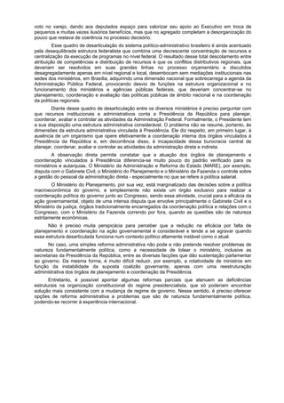 voto no varejo, dando aos deputados espaço para valorizar seu apoio ao Executivo em troca de
pequenos e muitas vezes ilusórios benefícios, mas que no agregado completam a desorganização do
pouco que restava de coerência no processo decisório.
Esse quadro de desarticulação do sistema político-administrativo brasileiro é ainda acentuado
pela desequilibrada estrutura federalista que combina uma decrescente concentração de recursos e
centralização da execução de programas no nível federal. O resultado desse total descolamento entre
atribuição de competências e distribuição de recursos é que os conflitos distributivos regionais, que
deveriam ser resolvidos em suas grandes linhas no processo orçamentário e discutidos
desagregadamente apenas em nível regional e local, desembocam sem mediações institucionais nas
sedes dos ministérios, em Brasília, adquirindo uma dimensão nacional que sobrecarrega a agenda da
Administração Pública Federal, provocando desvio de funções na estrutura organizacional e no
funcionamento dos ministérios e agências públicas federais, que deveriam concentrar-se no
planejamento, coordenação e avaliação das políticas públicas de âmbito nacional e na coordenação
da políticas regionais.
Diante desse quadro de desarticulação entre os diversos ministérios é preciso perguntar com
que recursos institucionais e administrativos conta a Presidência da República para planejar,
coordenar, avaliar e controlar as atividades da Administração Federal. Formalmente, o Presidente tem
a sua disposição uma estrutura administrativa considerável. O problema não se resume, portanto, às
dimensões da estrutura administrativa vinculada à Presidência. Ele diz respeito, em primeiro lugar, à
ausência de um organismo que opere efetivamente a coordenação interna dos órgãos vinculados à
Presidência da República e, em decorrência disso, à incapacidade dessa burocracia central de
planejar, coordenar, avaliar e controlar as atividades da administração direta e indireta.
A observação direta permite constatar que a atuação dos órgãos de planejamento e
coordenação vinculados à Presidência diferencia-se muito pouco do padrão verificado para os
ministérios e autarquias. O Ministério da Administração e Reforma do Estado (MARE), por exemplo,
disputa com o Gabinete Civil, o Ministério do Planejamento e o Ministério da Fazenda o controle sobre
a gestão do pessoal da administração direta - especialmente no que se refere à política salarial.
O Ministério do Planejamento, por sua vez, está marginalizado das decisões sobre a política
macroeconômica do governo, e simplesmente não existe um órgão exclusivo para realizar a
coordenação política do governo junto ao Congresso, sendo essa atividade, crucial para a eficácia da
ação governamental, objeto de uma intensa disputa que envolve principalmente o Gabinete Civil e o
Ministério da justiça, órgãos tradicionalmente encarregados da coordenação política e relações com o
Congresso, com o Ministério da Fazenda correndo por fora, quando as questões são de natureza
estritamente econômicas.
Não é preciso muita perspicácia para perceber que a redução na eficácia por falta de
planejamento e coordenação na ação governamental é considerável e tende a se agravar quando
essa estrutura desarticulada funciona num contexto político altamente instável como o atual.
No caso, uma simples reforma administrativa não pode e não pretende resolver problemas de
natureza fundamentalmente política, como a necessidade de lotear o ministério, inclusive as
secretarias da Presidência da República, entre as diversas facções que dão sustentação parlamentar
ao governo. Da mesma forma, é muito difícil reduzir, por exemplo, a rotatividade de ministros em
função da instabilidade da suposta coalizão governante, apenas com uma reestruturação
administrativa dos órgãos de planejamento e coordenação da Presidência.
Entretanto, é possível apontar algumas reformas parciais que atenuem as deficiências
estruturais na organização constitucional do regime presidencialista, que só poderiam encontrar
solução mais consistente com a mudança de regime de governo. Nesse sentido, é preciso oferecer
opções de reforma administrativa a problemas que são de natureza fundamentalmente política,
podendo-se recorrer à experiência internacional.
 