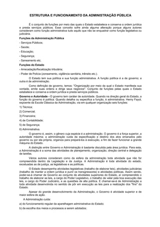 ESTRUTURA E FUNCIONAMENTO DA ADMINISTRAÇÃO PÚBLICA
É o conjunto de funções por meio das quais o Estado estabelece e conserva a ordem jurídica
e presta serviços públicos. Esse conceito sofre ainda alguma alteração porque alguns autores
consideram como função administrativa tudo aquilo que não se enquadrar como função legislativa ou
judiciária.
Funções da Administração Pública
- Serviços Públicos;
- Saúde;
- Educação;
- Segurança;
- Saneamento etc.
Funções do Estado
- Arrecadação/fiscalização tributária;
- Poder de Polícia (zoneamento, vigilância sanitária, trânsito etc.).
O Estado tem sua política e sua função administrativa. A função política é a de governo; a
outra é de administração.
Como definição de governo, temos: "Organização por meio da qual o Estado manifesta sua
vontade, emite suas ordens e dirige seus negócios". Conjunto de funções pelas quais o Estado
estabelece e conserva a ordem jurídica e presta serviços públicos.
Governo e Autoridade - O governo tem caráter de autoridade. Quando na direção geral do Estado, a
função do governo é política. Quando detalha ou especifica a função, é administrativa. Henry Fayol,
expoente da Escola Clássica da Administração, via em qualquer organização seis funções:
1) Técnica;
2) Comercial;
3) Financeira;
4) de Contabilidade;
5) de Segurança;
6) Administrativa.
O governo é, assim, o gênero cuja espécie é a administração. O governo é a força superior, a
autoridade máxima; a administração cuida da especificação e destino dos atos emanados pelo
governo ou por ela própria, organiza para prepará-los à execução, a fim de fazer funcionar a grande
máquina do Estado.
A distinção entre Governo e Administração é bastante discutida pela área jurídica. Para esta,
a Administração é a soma das atividades de planejamento, organização, direção central e delegação
de tarefas.
Vários autores consideram como da esfera da administração toda atividade que não for
compreendida dentro da Legislação e da Justiça. A Administração é toda atividade do estado,
excetuadas as de justiça, as legislativas e as políticas.
O Estado desempenha atividades legislativas (trabalho de elaborar leis), atividades judiciárias
(trabalho de manter a ordem jurídica e punir os transgressores) e atividades políticas. Assim sendo,
poder-se-á chamar de Governo ao conjunto de atividades superiores do Estado, aí compreendido o
trabalho de elaborar as leis, a cargo do Poder Legislativo, o trabalho de velar pela boa execução das
leis, a cargo do Poder Judiciário, e as questões de alta política. E chamar-se-á de Administração a
toda atividade desenvolvida no sentido de pôr em execução as leis para a realização dos "fins" do
Estado.
Apesar do grande desenvolvimento da Administração, o Governo é atividade superior e de
maior esfera de ação.
A Administração cuida:
a) do funcionamento regular da aparelhagem administrativa do Estado;
b) da escolha dos meios e processos a serem adotados;
 