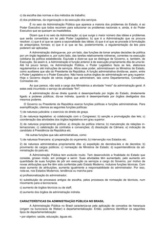 c) da escolha das normas e dos métodos de trabalho;
d) dos problemas, da organização e da execução dos serviços.
É no seio da Administração Pública que aparece a maioria dos problemas do Estado; é ao
Poder Executivo que todos recorrem para solucionar os problemas nacionais e, ainda, é do Poder
Executivo que se queixam os insatisfeitos.
Dizem que é no seio da Administração: a) que surge o maior número das idéias e problemas
que serão convertidos em lei pelo Poder Legislativo; b) que é a Administração que os procura
resolver; c) que é aí que se opera a sazonalidade das idéias; d) que é aí que se procede à formulação
de anteprojetos formais; e) que é aí que se faz, posteriormente, a regulamentação da leis para
poderem ser aplicadas.
A Administração distingue-se, por um lado, das funções de tomar amplas decisões de política
por um órgão legislativo e, por outro lado, das tarefas relativamente rotineiras, correntes na execução
cotidiana da política estabelecida. Equivale a dizer-se que se distingue de Governo, e, também, de
Execução. Se assim é, a Administração é função anterior à de execução propriamente dita de uma lei.
Até há pouco tempo, na Administração Pública, o Poder Legislativo fazia as leis, elaborava
regulamentos e até instruções de serviços. Afora esse poder, administravam os Ministros de Estado,
como auxiliares que são do Presidente da República. A função administrativa dividia-se, assim, entre
o Poder Legislativo e o Poder Executivo. Não havia outros órgãos de administração em grau superior.
Hoje o Governo dispõe de vários órgãos que administram, tais como Departamentos, Conselhos,
Comissões etc.
Ao que parece, não está a cargo dos Ministérios a atividade "meio" da administração geral. A
estes está incumbido o serviço de atividade "fim".
A administração diz-se direta quando é desempenhada por órgão do Estado, diretamente
ligado a poderes públicos; diz-se indireta, quando é desempenhada por órgãos desligados dos
mesmos poderes.
O Governo ou Presidente da República exerce funções políticas e funções administrativas. Para
exemplificação, citemos as seguintes funções políticas:
1) de natureza judiciária: o exercício do direito de graça.
2) de natureza legislativa: a) colaboração com o Congresso; b) sanção e promulgação das leis; c)
coordenação das atividades dos órgãos legislativos em grau superior.
3) de natureza propriamente política: a) direção da política interna; b) manutenção da relações in-
ternacionais; c) celebração de contratos e convenções; d) dissolução da Câmara; e) indicação de
candidato à Presidência da República etc.
Há outras funções que são administrativas, como:
1) de natureza financeira: a) preparação do orçamento; b) intervenção nos Estados etc.
2) de natureza administrativa propriamente dita: a) expedição de decretos-leis e de decretos; b)
provimento de cargos públicos; c) nomeação de Ministros de Estado; d) superintendência da ad-
ministração do país etc.
A Administração Pública tem evoluído muito. Tem desenvolvido a finalidade do Estado que
consiste, grosso modo, em proteger e servir. Suas atividades têm aumentado, pelo aumento em
quantidade de suas funções de pôr em execução os serviços a cargo do Governo, por motivo de
novas atribuições que lhe têm sido conferidas pelo Estado Moderno, inclusive funções técnicas. Com
esse aumento de atribuições, aumenta igualmente a responsabilidade do administrador. Por isso,
nota-se, nos Estados Modernos, tendência ou marcha para:
a) profissionalização do administrador;
b) substituição de processos antigos de escolha, pelos processos de nomeação de técnicos, num
movimento para a tecnocracia;
c) aumento de órgãos técnicos ou de staff,
d) aumento dos órgãos de administração indireta.
CARACTERÍSTICAS DA ADMINISTRAÇÃO PÚBLICA NO BRASIL
A Administração Pública no Brasil caracteriza-se pela aplicação de conceitos de hierarquia
(origem na burocracia de Weber) e departamentalização. Então, podemos identificar os seguintes
tipos de departamentalização:
• por objetivo: saúde, educação, águas etc.
 