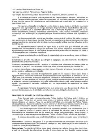 • por clientes: departamento de idosos etc.
• por lugar (geográfico): Administração Regional da Sé;
• por função: departamento jurídico, departamento de engenharia, telefonia, correios etc.
A Administração Pública pode organizar-se em "departamentos" verticais, horizontais ou
mistos. Os departamentos verticais podem ser organizados por propósitos, por clientela, por lugar ou
à base da coisa tratada. Os departamentos horizontais podem ser organizados por processos ou à
base dos serviços.
Na departamentalização vertical por propósito, todas ou quase todas as atividades essenciais
agrupamse para a prestação de um serviço, Exemplos: Departamento de Saúde Pública, Educação.
Todos os servidores que aí trabalham concorrem para a efetivação do propósito. Agrupam-se, no
mesmo departamento, médicos, engenheiros, eletricistas etc. Todos, quando necessário, colaboram
nos serviços para a efetivação do propósito principal. Ás atividades são diversas, mas o propósito é
único.
Na departamentalização vertical por clientela a preocupação é o cliente. Há vários objetivos
para atendimento de determinada clientela. Exemplo: um departamento de crianças cuidará de todos
os assuntos atinentes à criança: leite, farmácia, médico, proteção jurídica, creches, orfanatos, jardins
de infância etc.
Na departamentalização vertical por lugar dá-se a reunião dos que trabalham em uma
limitada área, não importando o serviço que executam ou a técnica empregada. Chama-se também
agrupamento por área servida. É uma espécie de descentralização territorial. Os serviços são vários e
os clientes pertencem a diferentes segmentos.
Na departamentalização vertical à base de coisa tratada, dá-se a reunião de várias atividades,
conforme:
a) natureza do produto: há produtos que obrigam a agregação, ao estabelecimento, de indústrias
dissemelhantes (indústrias reunidas);
b) natureza da matéria prima utilizada - exemplo: o carpinteiro, que só trabalha em madeira, pode ou
necessita ter, a seu lado, os que montam portas, que fazem molduras e guarnições de metal etc.;
c) natureza da produção: máquinas para um bem comum. Exemplo: a Imprensa Nacional, que pode
servir a todos os órgãos da administração.
A administração horizontal de departamentos pode ser por processo. Nesse caso, dá-se o
agrupamento do pessoal de acordo com a capacidade técnica de especialistas. É formado de um só
corpo geral, que administra, e um corpo de pessoal, constante de trabalhadores que tenham o mesmo
treinamento. Por esse sistema são mantidos grupos de especialistas em outros departamentos, que
aí aparecem como um prolongamento do grande departamento central. Pode haver um departamento
jurídico, compreendendo bacharéis, escrivães etc., um departamento de engenharia, de obras
públicas etc.
A organização horizontal de departamentos pode ainda ser à base dos serviços. É a fusão de
serviços técnicos iguais, ou de atividades semelhantes: correios, telégrafos, telefones etc.
PROCESSO DE DECISÃO EM POLÍTICAS PÚBLICAS
Antes de mais nada, é preciso diferenciar Política (politics) de Política (policy). Politics, no
primeiro caso, Política tem um sentido mais amplo, é o sistema político em si, corresponde às
características de um sistema. Policy é o uso do termo Política como retratador de Política Pública,
são as ações que o Estado leva adiante, visando resolver um determinado foco de problema. É aí que
se deve evidenciar como o Estado aloca bens e recursos através da máquina administrativa.
O foco analítico para uma Política Pública é o processo decisório, que vai determinar qual o
grau de abertura, quanto o sistema político é permeável às decisões para a sociedade. A
intermediação de interesses deve se dar através de canais institucionalizados. Nesse âmbito, é
necessário que se estabeleça uma relação entre a Política e Política Pública e Política e Sociedade.
O processo de decisão para uma Política Pública é composto por quatro fases, formando um
ciclo:
Primeira fase: Construção da agenda. É aí que são estabelecidas as prioridades e decididos quais
problemas serão evidenciados e solucionados. Exemplo: na área da educação - Como solucionar a
questão da formação de professores?
Segunda fase: Formulação da Política. Nesta fase é estabelecida a adoção de uma linha de conduta,
a partir da ordenação das alternativas de ação. É uma etapa que tem duração variada, porque
 