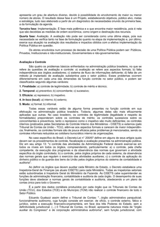 apresenta um grau de abertura diverso, devido à possibilidade do envolvimento de maior ou menor
número de atores. O resultado dessa fase é um Projeto, estabelecendo objetivos, público alvo, metas
e estratégia, tudo isso elaborado a partir de um diagnóstico de necessidades oriundo da primeira fase,
a da formulação da agenda.
Terceira fase: Implementação. É fase mais polêmica e a que encontra maior resistência, pois é nela
que são decididas as medidas de ordem econômica, como origem e destinação dos recursos.
Quarta fase: Avaliação. A avaliação não pode ser considerada como uma última etapa, pois sua
necessidade se verifica tanto na fase de formulação quanto na etapa da implementação e, por último,
exerce sua atuação na avaliação dos resultados e impactos obtidos com a efetiva implementação da
Política Pública em questão.
Os atores envolvidos num processo de decisão de uma Política Pública podem ser: Públicos,
Privados, Institucionais e não-institucionais, Governamentais e não-governamentais.
Avaliação e Controle
São quatro os problemas básicos enfrentados na administração pública brasileira, no que se
refere às questões de avaliação e controle: a) avaliação se refere aos aspectos formais; b) falta
independência aos órgãos avaliadores; c) sistema de fluxo de informações deficiente; d) falta de um
método já implantado de avaliação substantiva para o setor público. Esses problemas ocorrem
diferentemente em cada uma das dimensões da função controle no setor público, e podem ser
classificados segundo algumas variáveis:
1. Finalidade: a) controle de legitimidade; b) controle de mérito e técnico;
2. Temporal: a) preventivo; b) concomitante; c) sucessivo;
3. Eficácia: a) repressivo; b) inspetivo.
4. In loco (local): a) interno; b) externo;
5. Modo: a) formal; b) informal.
Todas essas variáveis estão de alguma forma presentes na função controle em sua
efetivação na administração pública brasileira. Todavia, algumas delas são mais eficazmente
aplicadas que outras. No caso brasileiro, os controles de legitimidade (legalidade e respeito às
formalidades) preponderam sobre os controles de mérito; os controles sucessivos sobre os
concomitantes e preventivos, tanto o repressivo como o inspetivo são muito deficientes; os controles
internos (praticados pelas Secretarias de Controle Interno dos Ministérios - CISETS) e externos (pelo
Tribunal de Contas da União - TCU), atêm-se aos aspectos formais e carecem de maior independên-
cia; finalmente, os controles formais são de pouca eficácia pelos problemas já mencionados, sendo os
controles informais reduzidos ao cotidiano burocrático interno às organizações.
No caso específico do Brasil, o Decreto-Lei n° 200/67 define em alguns de seus artigos quais
devem ser os procedimentos de controle, fiscalização e avaliação presentes na administração pública.
Diz em seu artigo 13: "o controle das atividades da Administração Federal deverá exercer-se em
todos os níveis em todos os órgãos, compreendendo, particularmente: a) o controle, pela chefia
competente, da execução dos programas e da observância das normas que governam a atividade
específica do órgão controlado; b) o controle, pelos órgãos próprios de cada sistema, da observância
das normas gerais que regulam o exercício das atividades auxiliares; c) o controle da aplicação do
dinheiro público e da guarda dos bens da União pelos órgãos próprios do sistema de contabilidade e
auditoria".
Ao definir os órgãos que devem auxiliar cada Ministro de Estado, o Decreto estabelece uma
Inspetoria-Geral de Finanças (as atuais CISETS) para cada Ministério. Todas as inspetorias setoriais
estão subordinadas à Inspetoria Geral do Ministério da Fazenda. Às CISETS cabe superintender as
funções de administração financeira, contabilidade e auditoria de cada órgão. O desempenho de suas
funções deve obedecer a normas gerais de contabilidade e auditoria, obedecendo a um plano de
contas único para todo o Governo.
É a partir dos dados contábeis produzidos por cada órgão que os Tribunais de Contas da
União (TCU), dos Estados (TCE) e do Município (TCM) irão realizar o controle financeiro de todo o
Setor Público.
Eduardo Gualazzi assim define o Tribunal de Contas: "...órgão administrativo parajudicial,
funcionalmente autônomo, cuja função consiste em exercer, de ofício, o controle externo, fático e
jurídico, sobre a execução financeiro-orçamentária, em face dos três Poderes do Estado, sem a
definitividade jurisdiconal. (...) 0 Tribunal de Contas, no Brasil, apresenta natureza mista de "órgão
auxiliar do Congresso" e de corporação administrativa autônoma", sem função jurisdicional, com
 