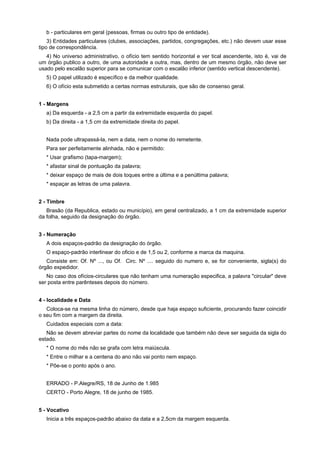 b - particulares em geral (pessoas, firmas ou outro tipo de entidade).
3) Entidades particulares (clubes, associações, partidos, congregações, etc.) não devem usar esse
tipo de correspondência.
4) No universo administrativo, o ofício tem sentido horizontal e ver tical ascendente, isto é, vai de
um órgão publico a outro, de uma autoridade a outra, mas, dentro de um mesmo órgão, não deve ser
usado pelo escalão superior para se comunicar com o escalão inferior (sentido vertical descendente).
5) O papel utilizado é específico e da melhor qualidade.
6) O ofício esta submetido a certas normas estruturais, que são de consenso geral.
1 - Margens
a) Da esquerda - a 2,5 cm a partir da extremidade esquerda do papel.
b) Da direita - a 1,5 cm da extremidade direita do papel.
Nada pode ultrapassá-la, nem a data, nem o nome do remetente.
Para ser perfeitamente alinhada, não e permitido:
* Usar grafismo (tapa-margem);
* afastar sinal de pontuação da palavra;
* deixar espaço de mais de dois toques entre a última e a penúltima palavra;
* espaçar as letras de uma palavra.
2 - Timbre
Brasão (da Republica, estado ou município), em geral centralizado, a 1 cm da extremidade superior
da folha, seguido da designação do órgão.
3 - Numeração
A dois espaços-padrão da designação do órgão.
O espaço-padrão interlinear do oficio e de 1,5 ou 2, conforme a marca da maquina.
Consiste em: Of. Nº ..., ou Of. Circ. Nº .... seguido do numero e, se for conveniente, sigla(s) do
órgão expedidor.
No caso dos ofícios-circulares que não tenham uma numeração especifica, a palavra "circular" deve
ser posta entre parênteses depois do número.
4 - localidade e Data
Coloca-se na mesma linha do número, desde que haja espaço suficiente, procurando fazer coincidir
o seu fim com a margem da direita.
Cuidados especiais com a data:
Não se devem abreviar partes do nome da localidade que também não deve ser seguida da sigla do
estado.
* O nome do mês não se grafa com letra maiúscula.
* Entre o milhar e a centena do ano não vai ponto nem espaço.
* Põe-se o ponto após o ano.
ERRADO - P.Alegre/RS, 18 de Junho de 1.985
CERTO - Porto Alegre, 18 de junho de 1985.
5 - Vocativo
Inicia a três espaços-padrão abaixo da data e a 2,5cm da margem esquerda.
 