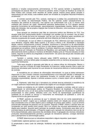 essência e funções exclusivamente administrativas. O TCU aprecia também a legalidade das
contratações de pessoal. Não é um Tribunal do judiciário, tendo a função de fiscalizar as contas do
Setor Público sem contudo emitir decisões de caráter judicial, embora possa aplicar sanções a
responsáveis por atos ilícitos, suas análises devem ser enviadas ao Congresso Nacional trimestral e
anualmente".
O controle exercido pelo TCU, contudo, restringe-se à análise dos procedimentos formais
tomados no âmbito da Administração Pública, não lhe cabendo avaliar substantivamente os
resultados das políticas do Executivo, mas apenas sua conformidade com a lei. E mesmo essa
avaliação não costuma ser rígida. Geralmente pareceres desfavoráveis do TCU atingem apenas
pequenos funcionários da administração, desconsiderando irregularidades maiores. Mesmo quando
estas são indicadas, não se propõe a rejeição das Contas do Executivo, como aconteceu no governo
de Fernando Collor.
Essa situação se caracteriza pela falta de autonomia política dos Ministros do TCU. Sua
atuação pode ficar comprometida devido à vinculação com aqueles que os nomeiam; isso se deve,
sobretudo, em função da forma de nomeação, que faz com que os Ministros sejam escolhidos por
maiorias congressuais de ocasião, geralmente sob forte influência do Chefe do Executivo.
A Constituição, no que se refere à composição do TCU, determina que seja composto por
nove Ministros, exigindo deles idade superior a 35 anos e inferior a 65, idoneidade e reputação
ilibada, notórios conhecimentos jurídicos, contábeis, econômicos e financeiros ou de administração
pública e uma experiência superior a dez anos no trato dessas questões. A esses requisitos técnicos
sobrepõem-se os políticos, fonte do problema. O primeiro determina que a escolha de um terço dos
Ministros dá-se por indicação do Presidente da República, com aprovação do Senado, "sendo dois
alternadamente dentre auditores e membros do Ministério Público junto ao Tribunal indicados em lista
tríplice, segundo os critérios de antigüidade e merecimento". Os outros dois terços são indicados pelo
Congresso Nacional.
Também o controle interno efetuado pelas CISETS prende-se ao formalismo e à
superficialidade, vendo-se tolhido pelas vinculações existentes entre os membros da secretaria e seus
superiores hierárquicos.
Toda essa situação é agravada pela falta de um sistema eficaz de informações. Mesmo o
Congresso, que tem a função de órgão fiscalizador do Executivo, acaba atuando mais a partir de
denúncias veiculadas pela imprensa do que através de mecanismos efetivos e institucionalizados
de controle.
A inexistência de um sistema de informações informatizado, no qual os dados estivessem
disponíveis on line e fossem inseridos concomitantemente à sua execução dificulta a realização do
controle simultâneo, que deriva dos parâmetros firmados no controle prévio (por exemplo, as
limitações orçamentárias). Apenas o controle sucessivo ocorre, e mesmo assim com as deficiências
indicadas.
E, finalmente, cabe frisar que o formalismo do controle deve-se sobretudo à inexistência de
um órgão autônomo responsável pela auditoria dos órgãos em sua atuação substantiva.
Quanto ao problema de um método consolidado de avaliação e controle, está em curso a
implementação na administração pública do Programa Brasileiro de Qualidade e Produtividade
(PBQP). Este tem como um de seus pontos fundamentais a geração de indicadores de qualidade e
produtividade no setor público, definidos como uma "forma de representação quantificável da
qualidade de um produto ou serviço" e "instrumento de mensuração da qualidade e, como tal,
imprescindível ao seu gerenciamento".
O PBQP, partindo da premissa de que "o indicador deve ter em conta especialmente a
perspectiva do cliente", sugere que a avaliação subjetiva deste com relação aos serviços públicos
seja considerada como um dado objetivo para a avaliação do próprio setor público, o que se tornaria
possível pela realização de pesquisa com os usuários. Segundo o PBQP, mesmo o servidor deve ser
considerado em certo sentido como usuário. Ele é um usuário dos recursos administrativos de que
dispõe para trabalhar, devendo assim participar da avaliação destes. Combinando essa idéia com a
premissa básica da administração, o Programa sugere que a geração de indicadores deve se dar de
forma descentralizada, pelos executores das atividades ativas. A agregação dos diversos indicadores
produzidos descentralizadamente permitirá a geração de indicadores setoriais, condição elementar
para o planejamento na administração publica.
O PBQP determina que os indicadores respondam a alguns requisitos, quais sejam:
1) seletividade: captando apenas o que é relevante;
2) simplicidade e baixo custo de obtenção: facilitando aos próprios executores dos serviços sua
coleta;
 