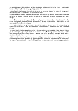 3) cobertura: os indicadores devem ser suficientemente representativos do que tratam, "inclusive em
termos estatísticos, do processo, organização, área etc."
4) estabilidade: significa sua permanência ao longo do tempo, a geração se baseando em procedi-
mentos rotinizados e incorporados às atividades do órgão;
5) rastreabilidade: significa o registro e adequada manutenção dos dados, informações utilizadas e
memórias de cálculo, incluindo também os servidores envolvidos, condição necessária para a ve-
rificação.
Esse processo de implementação, contudo, caminha lentamente, e é obstaculizado pelas
outras dificuldades enfrentadas pela administração pública, notadamente a inexistência de um
sistema de informação informatizada.
Os indicadores de produtividade ou de desempenho devem levar em consideração os
objetivos da organização. Esses serão diferentes ao compararmos a empresa pública com a empresa
privada:
1) Organização Empresarial (Setor Privado): Produção (recursos necessários), peças por funcionário,
peças por máquina, peças por tonelada de matéria prima; Marketing: faturamento por vendedor,
participação de mercado (market share), consumo per capita; Financeiro: margem bruta, retorno
sobre investimento etc.
2) Governo (Setor Público): Função arrecadatória, R$ por fiscal; R$ por posto fiscal; porcentagem de
contribuintes fiscalizados; arrecadação prevista/realizada; número de atendimentos por funcionários.
Serviços: m3
de água tratada por funcionário; professor por aluno; custo por aluno; custo por paciente.
 