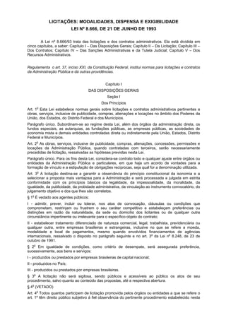 LICITAÇÕES: MODALIDADES, DISPENSA E EXIGIBILIDADE
LEI Nº 8.666, DE 21 DE JUNHO DE 1993
A Lei nº 8.666/93 trata das licitações e dos contratos administrativos. Ela está dividida em
cinco capítulos, a saber: Capítulo I – Das Disposições Gerais; Capítulo II – Da Licitação; Capítulo III –
Dos Contratos; Capítulo IV – Das Sanções Administrativas e da Tutela Judicial; Capítulo V – Dos
Recursos Administrativos.
Regulamenta o art. 37, inciso XXI, da Constituição Federal, institui normas para licitações e contratos
da Administração Pública e dá outras providências.
Capítulo I
DAS DISPOSIÇÕES GERAIS
Seção I
Dos Princípios
Art. 1o
Esta Lei estabelece normas gerais sobre licitações e contratos administrativos pertinentes a
obras, serviços, inclusive de publicidade, compras, alienações e locações no âmbito dos Poderes da
União, dos Estados, do Distrito Federal e dos Municípios.
Parágrafo único. Subordinam-se ao regime desta Lei, além dos órgãos da administração direta, os
fundos especiais, as autarquias, as fundações públicas, as empresas públicas, as sociedades de
economia mista e demais entidades controladas direta ou indiretamente pela União, Estados, Distrito
Federal e Municípios.
Art. 2o
As obras, serviços, inclusive de publicidade, compras, alienações, concessões, permissões e
locações da Administração Pública, quando contratadas com terceiros, serão necessariamente
precedidas de licitação, ressalvadas as hipóteses previstas nesta Lei.
Parágrafo único. Para os fins desta Lei, considera-se contrato todo e qualquer ajuste entre órgãos ou
entidades da Administração Pública e particulares, em que haja um acordo de vontades para a
formação de vínculo e a estipulação de obrigações recíprocas, seja qual for a denominação utilizada.
Art. 3o
A licitação destina-se a garantir a observância do princípio constitucional da isonomia e a
selecionar a proposta mais vantajosa para a Administração e será processada e julgada em estrita
conformidade com os princípios básicos da legalidade, da impessoalidade, da moralidade, da
igualdade, da publicidade, da probidade administrativa, da vinculação ao instrumento convocatório, do
julgamento objetivo e dos que lhes são correlatos.
§ 1o
É vedado aos agentes públicos:
I - admitir, prever, incluir ou tolerar, nos atos de convocação, cláusulas ou condições que
comprometam, restrinjam ou frustrem o seu caráter competitivo e estabeleçam preferências ou
distinções em razão da naturalidade, da sede ou domicílio dos licitantes ou de qualquer outra
circunstância impertinente ou irrelevante para o específico objeto do contrato;
II - estabelecer tratamento diferenciado de natureza comercial, legal, trabalhista, previdenciária ou
qualquer outra, entre empresas brasileiras e estrangeiras, inclusive no que se refere a moeda,
modalidade e local de pagamentos, mesmo quando envolvidos financiamentos de agências
internacionais, ressalvado o disposto no parágrafo seguinte e no art. 3o
da Lei no
8.248, de 23 de
outubro de 1991.
§ 2o
Em igualdade de condições, como critério de desempate, será assegurada preferência,
sucessivamente, aos bens e serviços:
I - produzidos ou prestados por empresas brasileiras de capital nacional;
II - produzidos no País;
III - produzidos ou prestados por empresas brasileiras.
§ 3o
A licitação não será sigilosa, sendo públicos e acessíveis ao público os atos de seu
procedimento, salvo quanto ao conteúdo das propostas, até a respectiva abertura.
§ 4o
(VETADO)
Art. 4o
Todos quantos participem de licitação promovida pelos órgãos ou entidades a que se refere o
art. 1º têm direito público subjetivo à fiel observância do pertinente procedimento estabelecido nesta
 