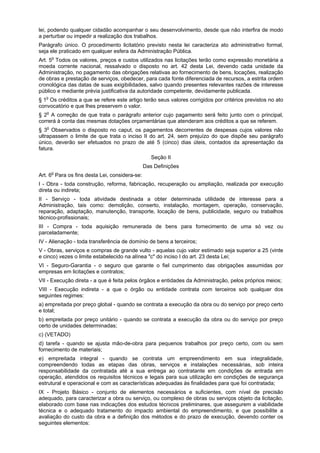 lei, podendo qualquer cidadão acompanhar o seu desenvolvimento, desde que não interfira de modo
a perturbar ou impedir a realização dos trabalhos.
Parágrafo único. O procedimento licitatório previsto nesta lei caracteriza ato administrativo formal,
seja ele praticado em qualquer esfera da Administração Pública.
Art. 5o
Todos os valores, preços e custos utilizados nas licitações terão como expressão monetária a
moeda corrente nacional, ressalvado o disposto no art. 42 desta Lei, devendo cada unidade da
Administração, no pagamento das obrigações relativas ao fornecimento de bens, locações, realização
de obras e prestação de serviços, obedecer, para cada fonte diferenciada de recursos, a estrita ordem
cronológica das datas de suas exigibilidades, salvo quando presentes relevantes razões de interesse
público e mediante prévia justificativa da autoridade competente, devidamente publicada.
§ 1o
Os créditos a que se refere este artigo terão seus valores corrigidos por critérios previstos no ato
convocatório e que lhes preservem o valor.
§ 2o
A correção de que trata o parágrafo anterior cujo pagamento será feito junto com o principal,
correrá à conta das mesmas dotações orçamentárias que atenderam aos créditos a que se referem.
§ 3o
Observados o disposto no caput, os pagamentos decorrentes de despesas cujos valores não
ultrapassem o limite de que trata o inciso II do art. 24, sem prejuízo do que dispõe seu parágrafo
único, deverão ser efetuados no prazo de até 5 (cinco) dias úteis, contados da apresentação da
fatura.
Seção II
Das Definições
Art. 6o
Para os fins desta Lei, considera-se:
I - Obra - toda construção, reforma, fabricação, recuperação ou ampliação, realizada por execução
direta ou indireta;
II - Serviço - toda atividade destinada a obter determinada utilidade de interesse para a
Administração, tais como: demolição, conserto, instalação, montagem, operação, conservação,
reparação, adaptação, manutenção, transporte, locação de bens, publicidade, seguro ou trabalhos
técnico-profissionais;
III - Compra - toda aquisição remunerada de bens para fornecimento de uma só vez ou
parceladamente;
IV - Alienação - toda transferência de domínio de bens a terceiros;
V - Obras, serviços e compras de grande vulto - aquelas cujo valor estimado seja superior a 25 (vinte
e cinco) vezes o limite estabelecido na alínea "c" do inciso I do art. 23 desta Lei;
VI - Seguro-Garantia - o seguro que garante o fiel cumprimento das obrigações assumidas por
empresas em licitações e contratos;
VII - Execução direta - a que é feita pelos órgãos e entidades da Administração, pelos próprios meios;
VIII - Execução indireta - a que o órgão ou entidade contrata com terceiros sob qualquer dos
seguintes regimes:
a) empreitada por preço global - quando se contrata a execução da obra ou do serviço por preço certo
e total;
b) empreitada por preço unitário - quando se contrata a execução da obra ou do serviço por preço
certo de unidades determinadas;
c) (VETADO)
d) tarefa - quando se ajusta mão-de-obra para pequenos trabalhos por preço certo, com ou sem
fornecimento de materiais;
e) empreitada integral - quando se contrata um empreendimento em sua integralidade,
compreendendo todas as etapas das obras, serviços e instalações necessárias, sob inteira
responsabilidade da contratada até a sua entrega ao contratante em condições de entrada em
operação, atendidos os requisitos técnicos e legais para sua utilização em condições de segurança
estrutural e operacional e com as características adequadas às finalidades para que foi contratada;
IX - Projeto Básico - conjunto de elementos necessários e suficientes, com nível de precisão
adequado, para caracterizar a obra ou serviço, ou complexo de obras ou serviços objeto da licitação,
elaborado com base nas indicações dos estudos técnicos preliminares, que assegurem a viabilidade
técnica e o adequado tratamento do impacto ambiental do empreendimento, e que possibilite a
avaliação do custo da obra e a definição dos métodos e do prazo de execução, devendo conter os
seguintes elementos:
 
