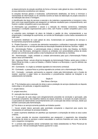 a) desenvolvimento da solução escolhida de forma a fornecer visão global da obra e identificar todos
os seus elementos constitutivos com clareza;
b) soluções técnicas globais e localizadas, suficientemente detalhadas, de forma a minimizar a
necessidade de reformulação ou de variantes durante as fases de elaboração do projeto executivo e
de realização das obras e montagem;
c) identificação dos tipos de serviços a executar e de materiais e equipamentos a incorporar à obra,
bem como suas especificações que assegurem os melhores resultados para o empreendimento, sem
frustrar o caráter competitivo para a sua execução;
d) informações que possibilitem o estudo e a dedução de métodos construtivos, instalações
provisórias e condições organizacionais para a obra, sem frustrar o caráter competitivo para a sua
execução;
e) subsídios para montagem do plano de licitação e gestão da obra, compreendendo a sua
programação, a estratégia de suprimentos, as normas de fiscalização e outros dados necessários em
cada caso;
f) orçamento detalhado do custo global da obra, fundamentado em quantitativos de serviços e
fornecimentos propriamente avaliados;
X - Projeto Executivo - o conjunto dos elementos necessários e suficientes à execução completa da
obra, de acordo com as normas pertinentes da Associação Brasileira de Normas Técnicas - ABNT;
XI - Administração Pública - a administração direta e indireta da União, dos Estados, do Distrito
Federal e dos Municípios, abrangendo inclusive as entidades com personalidade jurídica de direito
privado sob controle do poder público e das fundações por ele instituídas ou mantidas;
XII - Administração - órgão, entidade ou unidade administrativa pela qual a Administração Pública
opera e atua concretamente;
XIII - Imprensa Oficial - veículo oficial de divulgação da Administração Pública, sendo para a União o
Diário Oficial da União, e, para os Estados, o Distrito Federal e os Municípios, o que for definido nas
respectivas leis;
XIV - Contratante - é o órgão ou entidade signatária do instrumento contratual;
XV - Contratado - a pessoa física ou jurídica signatária de contrato com a Administração Pública;
XVI - Comissão - comissão, permanente ou especial, criada pela Administração com a função de
receber, examinar e julgar todos os documentos e procedimentos relativos às licitações e ao
cadastramento de licitantes.
Seção III
Das Obras e Serviços
Art. 7o
As licitações para a execução de obras e para a prestação de serviços obedecerão ao disposto
neste artigo e, em particular, à seguinte seqüência:
I - projeto básico;
II - projeto executivo;
III - execução das obras e serviços.
§ 1o
A execução de cada etapa será obrigatoriamente precedida da conclusão e aprovação, pela
autoridade competente, dos trabalhos relativos às etapas anteriores, à exceção do projeto executivo,
o qual poderá ser desenvolvido concomitantemente com a execução das obras e serviços, desde que
também autorizado pela Administração.
§ 2o
As obras e os serviços somente poderão ser licitados quando:
I - houver projeto básico aprovado pela autoridade competente e disponível para exame dos
interessados em participar do processo licitatório;
II - existir orçamento detalhado em planilhas que expressem a composição de todos os seus custos
unitários;
III - houver previsão de recursos orçamentários que assegurem o pagamento das obrigações
decorrentes de obras ou serviços a serem executadas no exercício financeiro em curso, de acordo
com o respectivo cronograma;
IV - o produto dela esperado estiver contemplado nas metas estabelecidas no Plano Plurianual de
que trata o art. 165 da Constituição Federal, quando for o caso.
 