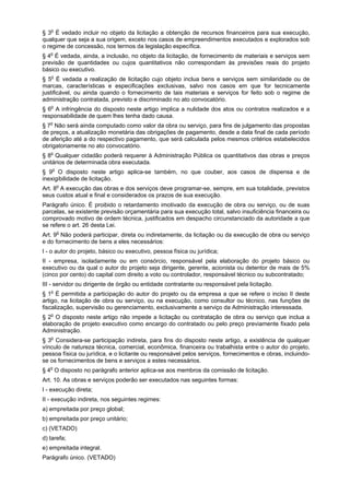 § 3o
É vedado incluir no objeto da licitação a obtenção de recursos financeiros para sua execução,
qualquer que seja a sua origem, exceto nos casos de empreendimentos executados e explorados sob
o regime de concessão, nos termos da legislação específica.
§ 4o
É vedada, ainda, a inclusão, no objeto da licitação, de fornecimento de materiais e serviços sem
previsão de quantidades ou cujos quantitativos não correspondam às previsões reais do projeto
básico ou executivo.
§ 5o
É vedada a realização de licitação cujo objeto inclua bens e serviços sem similaridade ou de
marcas, características e especificações exclusivas, salvo nos casos em que for tecnicamente
justificável, ou ainda quando o fornecimento de tais materiais e serviços for feito sob o regime de
administração contratada, previsto e discriminado no ato convocatório.
§ 6o
A infringência do disposto neste artigo implica a nulidade dos atos ou contratos realizados e a
responsabilidade de quem lhes tenha dado causa.
§ 7o
Não será ainda computado como valor da obra ou serviço, para fins de julgamento das propostas
de preços, a atualização monetária das obrigações de pagamento, desde a data final de cada período
de aferição até a do respectivo pagamento, que será calculada pelos mesmos critérios estabelecidos
obrigatoriamente no ato convocatório.
§ 8o
Qualquer cidadão poderá requerer à Administração Pública os quantitativos das obras e preços
unitários de determinada obra executada.
§ 9o
O disposto neste artigo aplica-se também, no que couber, aos casos de dispensa e de
inexigibilidade de licitação.
Art. 8o
A execução das obras e dos serviços deve programar-se, sempre, em sua totalidade, previstos
seus custos atual e final e considerados os prazos de sua execução.
Parágrafo único. É proibido o retardamento imotivado da execução de obra ou serviço, ou de suas
parcelas, se existente previsão orçamentária para sua execução total, salvo insuficiência financeira ou
comprovado motivo de ordem técnica, justificados em despacho circunstanciado da autoridade a que
se refere o art. 26 desta Lei.
Art. 9o
Não poderá participar, direta ou indiretamente, da licitação ou da execução de obra ou serviço
e do fornecimento de bens a eles necessários:
I - o autor do projeto, básico ou executivo, pessoa física ou jurídica;
II - empresa, isoladamente ou em consórcio, responsável pela elaboração do projeto básico ou
executivo ou da qual o autor do projeto seja dirigente, gerente, acionista ou detentor de mais de 5%
(cinco por cento) do capital com direito a voto ou controlador, responsável técnico ou subcontratado;
III - servidor ou dirigente de órgão ou entidade contratante ou responsável pela licitação.
§ 1o
É permitida a participação do autor do projeto ou da empresa a que se refere o inciso II deste
artigo, na licitação de obra ou serviço, ou na execução, como consultor ou técnico, nas funções de
fiscalização, supervisão ou gerenciamento, exclusivamente a serviço da Administração interessada.
§ 2o
O disposto neste artigo não impede a licitação ou contratação de obra ou serviço que inclua a
elaboração de projeto executivo como encargo do contratado ou pelo preço previamente fixado pela
Administração.
§ 3o
Considera-se participação indireta, para fins do disposto neste artigo, a existência de qualquer
vínculo de natureza técnica, comercial, econômica, financeira ou trabalhista entre o autor do projeto,
pessoa física ou jurídica, e o licitante ou responsável pelos serviços, fornecimentos e obras, incluindo-
se os fornecimentos de bens e serviços a estes necessários.
§ 4o
O disposto no parágrafo anterior aplica-se aos membros da comissão de licitação.
Art. 10. As obras e serviços poderão ser executados nas seguintes formas:
I - execução direta;
II - execução indireta, nos seguintes regimes:
a) empreitada por preço global;
b) empreitada por preço unitário;
c) (VETADO)
d) tarefa;
e) empreitada integral.
Parágrafo único. (VETADO)
 