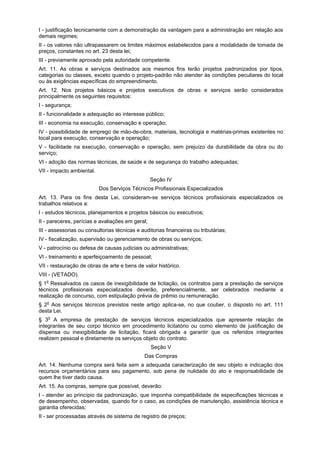 I - justificação tecnicamente com a demonstração da vantagem para a administração em relação aos
demais regimes;
II - os valores não ultrapassarem os limites máximos estabelecidos para a modalidade de tomada de
preços, constantes no art. 23 desta lei;
III - previamente aprovado pela autoridade competente.
Art. 11. As obras e serviços destinados aos mesmos fins terão projetos padronizados por tipos,
categorias ou classes, exceto quando o projeto-padrão não atender às condições peculiares do local
ou às exigências específicas do empreendimento.
Art. 12. Nos projetos básicos e projetos executivos de obras e serviços serão considerados
principalmente os seguintes requisitos:
I - segurança;
II - funcionalidade e adequação ao interesse público;
III - economia na execução, conservação e operação;
IV - possibilidade de emprego de mão-de-obra, materiais, tecnologia e matérias-primas existentes no
local para execução, conservação e operação;
V - facilidade na execução, conservação e operação, sem prejuízo da durabilidade da obra ou do
serviço;
VI - adoção das normas técnicas, de saúde e de segurança do trabalho adequadas;
VII - impacto ambiental.
Seção IV
Dos Serviços Técnicos Profissionais Especializados
Art. 13. Para os fins desta Lei, consideram-se serviços técnicos profissionais especializados os
trabalhos relativos a:
I - estudos técnicos, planejamentos e projetos básicos ou executivos;
II - pareceres, perícias e avaliações em geral;
III - assessorias ou consultorias técnicas e auditorias financeiras ou tributárias;
IV - fiscalização, supervisão ou gerenciamento de obras ou serviços;
V - patrocínio ou defesa de causas judiciais ou administrativas;
VI - treinamento e aperfeiçoamento de pessoal;
VII - restauração de obras de arte e bens de valor histórico.
VIII - (VETADO).
§ 1o
Ressalvados os casos de inexigibilidade de licitação, os contratos para a prestação de serviços
técnicos profissionais especializados deverão, preferencialmente, ser celebrados mediante a
realização de concurso, com estipulação prévia de prêmio ou remuneração.
§ 2o
Aos serviços técnicos previstos neste artigo aplica-se, no que couber, o disposto no art. 111
desta Lei.
§ 3o
A empresa de prestação de serviços técnicos especializados que apresente relação de
integrantes de seu corpo técnico em procedimento licitatório ou como elemento de justificação de
dispensa ou inexigibilidade de licitação, ficará obrigada a garantir que os referidos integrantes
realizem pessoal e diretamente os serviços objeto do contrato.
Seção V
Das Compras
Art. 14. Nenhuma compra será feita sem a adequada caracterização de seu objeto e indicação dos
recursos orçamentários para seu pagamento, sob pena de nulidade do ato e responsabilidade de
quem lhe tiver dado causa.
Art. 15. As compras, sempre que possível, deverão:
I - atender ao princípio da padronização, que imponha compatibilidade de especificações técnicas e
de desempenho, observadas, quando for o caso, as condições de manutenção, assistência técnica e
garantia oferecidas;
II - ser processadas através de sistema de registro de preços;
 