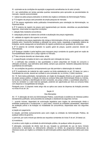 III - submeter-se às condições de aquisição e pagamento semelhantes às do setor privado;
IV - ser subdivididas em tantas parcelas quantas necessárias para aproveitar as peculiaridades do
mercado, visando economicidade;
V - balizar-se pelos preços praticados no âmbito dos órgãos e entidades da Administração Pública.
§ 1o
O registro de preços será precedido de ampla pesquisa de mercado.
§ 2o
Os preços registrados serão publicados trimestralmente para orientação da Administração, na
imprensa oficial.
§ 3o
O sistema de registro de preços será regulamentado por decreto, atendidas as peculiaridades
regionais, observadas as seguintes condições:
I - seleção feita mediante concorrência;
II - estipulação prévia do sistema de controle e atualização dos preços registrados;
III - validade do registro não superior a um ano.
§ 4o
A existência de preços registrados não obriga a Administração a firmar as contratações que deles
poderão advir, ficando-lhe facultada a utilização de outros meios, respeitada a legislação relativa às
licitações, sendo assegurado ao beneficiário do registro preferência em igualdade de condições.
§ 5o
O sistema de controle originado no quadro geral de preços, quando possível, deverá ser
informatizado.
§ 6o
Qualquer cidadão é parte legítima para impugnar preço constante do quadro geral em razão de
incompatibilidade desse com o preço vigente no mercado.
§ 7o
Nas compras deverão ser observadas, ainda:
I - a especificação completa do bem a ser adquirido sem indicação de marca;
II - a definição das unidades e das quantidades a serem adquiridas em função do consumo e
utilização prováveis, cuja estimativa será obtida, sempre que possível, mediante adequadas técnicas
quantitativas de estimação;
III - as condições de guarda e armazenamento que não permitam a deterioração do material.
§ 8o
O recebimento de material de valor superior ao limite estabelecido no art. 23 desta Lei, para a
modalidade de convite, deverá ser confiado a uma comissão de, no mínimo, 3 (três) membros.
Art. 16. Será dada publicidade, mensalmente, em órgão de divulgação oficial ou em quadro de avisos
de amplo acesso público, à relação de todas as compras feitas pela Administração Direta ou Indireta,
de maneira a clarificar a identificação do bem comprado, seu preço unitário, a quantidade adquirida, o
nome do vendedor e o valor total da operação, podendo ser aglutinadas por itens as compras feitas
com dispensa e inexigibilidade de licitação.
Parágrafo único. O disposto neste artigo não se aplica aos casos de dispensa de licitação previstos
no inciso IX do art. 24.
Seção VI
Das Alienações
Art. 17. A alienação de bens da Administração Pública, subordinada à existência de interesse público
devidamente justificado, será precedida de avaliação e obedecerá às seguintes normas:
I - quando imóveis, dependerá de autorização legislativa para órgãos da administração direta e
entidades autárquicas e fundacionais, e, para todos, inclusive as entidades paraestatais, dependerá
de avaliação prévia e de licitação na modalidade de concorrência, dispensada esta nos seguintes
casos:
a) dação em pagamento;
b) doação, permitida exclusivamente para outro órgão ou entidade da Administração Pública, de
qualquer esfera de governo;
c) permuta, por outro imóvel que atenda aos requisitos constantes do inciso X do art. 24 desta Lei;
d) investidura;
e) venda a outro órgão ou entidade da administração pública, de qualquer esfera de governo;
f) alienação, concessão de direito real de uso, locação ou permissão de uso de bens imóveis
construídos e destinados ou efetivamente utilizados no âmbito de programas habitacionais de
interesse social, por órgãos ou entidades da administração pública especificamente criados para esse
fim;
 