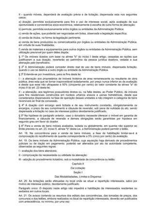 II - quando móveis, dependerá de avaliação prévia e de licitação, dispensada esta nos seguintes
casos:
a) doação, permitida exclusivamente para fins e uso de interesse social, após avaliação de sua
oportunidade e conveniência sócio-econômica, relativamente à escolha de outra forma de alienação;
b) permuta, permitida exclusivamente entre órgãos ou entidades da Administração Pública;
c) venda de ações, que poderão ser negociadas em bolsa, observada a legislação específica;
d) venda de títulos, na forma da legislação pertinente;
e) venda de bens produzidos ou comercializados por órgãos ou entidades da Administração Pública,
em virtude de suas finalidades;
f) venda de materiais e equipamentos para outros órgãos ou entidades da Administração Pública, sem
utilização previsível por quem deles dispõe.
§ 1o
Os imóveis doados com base na alínea "b" do inciso I deste artigo, cessadas as razões que
justificaram a sua doação, reverterão ao patrimônio da pessoa jurídica doadora, vedada a sua
alienação pelo beneficiário.
§ 2o
A Administração poderá conceder direito real de uso de bens imóveis, dispensada licitação,
quando o uso se destina a outro órgão ou entidade da Administração Pública.
§ 3o
Entende-se por investidura, para os fins desta lei:
I - a alienação aos proprietários de imóveis lindeiros de área remanescente ou resultante de obra
pública, área esta que se tornar inaproveitável isoladamente, por preço nunca inferior ao da avaliação
e desde que esse não ultrapasse a 50% (cinqüenta por cento) do valor constante da alínea "a" do
inciso II do art. 23 desta lei;
II - a alienação, aos legítimos possuidores diretos ou, na falta destes, ao Poder Público, de imóveis
para fins residenciais construídos em núcleos urbanos anexos a usinas hidrelétricas, desde que
considerados dispensáveis na fase de operação dessas unidades e não integrem a categoria de bens
reversíveis ao final da concessão.
§ 4o
A doação com encargo será licitada e de seu instrumento constarão, obrigatoriamente os
encargos, o prazo de seu cumprimento e cláusula de reversão, sob pena de nulidade do ato, sendo
dispensada a licitação no caso de interesse público devidamente justificado;
§ 5o
Na hipótese do parágrafo anterior, caso o donatário necessite oferecer o imóvel em garantia de
financiamento, a cláusula de reversão e demais obrigações serão garantidas por hipoteca em
segundo grau em favor do doador.
§ 6o
Para a venda de bens móveis avaliados, isolada ou globalmente, em quantia não superior ao
limite previsto no art. 23, inciso II, alínea "b" desta Lei, a Administração poderá permitir o leilão.
Art. 18. Na concorrência para a venda de bens imóveis, a fase de habilitação limitar-se-á à
comprovação do recolhimento de quantia correspondente a 5% (cinco por cento) da avaliação.
Art. 19. Os bens imóveis da Administração Pública, cuja aquisição haja derivado de procedimentos
judiciais ou de dação em pagamento, poderão ser alienados por ato da autoridade competente,
observadas as seguintes regras:
I - avaliação dos bens alienáveis;
II - comprovação da necessidade ou utilidade da alienação;
III - adoção do procedimento licitatório, sob a modalidade de concorrência ou leilão.
Capítulo II
Da Licitação
Seção I
Das Modalidadades, Limites e Dispensa
Art. 20. As licitações serão efetuadas no local onde se situar a repartição interessada, salvo por
motivo de interesse público, devidamente justificado.
Parágrafo único. O disposto neste artigo não impedirá a habilitação de interessados residentes ou
sediados em outros locais.
Art. 21. Os avisos contendo os resumos dos editais das concorrências, das tomadas de preços, dos
concursos e dos leilões, embora realizados no local da repartição interessada, deverão ser publicados
com antecedência, no mínimo, por uma vez:
 