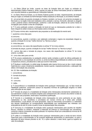 I - no Diário Oficial da União, quando se tratar de licitação feita por órgão ou entidade da
Administração Pública Federal e, ainda, quando se tratar de obras financiadas parcial ou totalmente
com recursos federais ou garantidas por instituições federais;
II - no Diário Oficial do Estado, ou do Distrito Federal quando se tratar, respectivamente, de licitação
feita por órgão ou entidade da Administração Pública Estadual ou Municipal, ou do Distrito Federal;
III - em jornal diário de grande circulação no Estado e também, se houver, em jornal de circulação no
Município ou na região onde será realizada a obra, prestado o serviço, fornecido, alienado ou alugado
o bem, podendo ainda a Administração, conforme o vulto da licitação, utilizar-se de outros meios de
divulgação para ampliar a área de competição.
§ 1o
O aviso publicado conterá a indicação do local em que os interessados poderão ler e obter o
texto integral do edital e todas as informações sobre a licitação.
§ 2o
O prazo mínimo até o recebimento das propostas ou da realização do evento será:
I - quarenta e cinco dias para:
a) concurso;
b) concorrência, quando o contrato a ser celebrado contemplar o regime de empreitada integral ou
quando a licitação for do tipo "melhor técnica" ou "técnica e preço";
II - trinta dias para:
a) concorrência, nos casos não especificados na alínea "b" do inciso anterior;
b) tomada de preços, quando a licitação for do tipo "melhor técnica" ou "técnica e preço";
III - quinze dias para a tomada de preços, nos casos não especificados na alínea "b" do inciso
anterior, ou leilão;
IV - cinco dias úteis para convite.
§ 3o
Os prazos estabelecidos no parágrafo anterior serão contados a partir da última publicação do
edital resumido ou da expedição do convite, ou ainda da efetiva disponibilidade do edital ou do convite
e respectivos anexos, prevalecendo a data que ocorrer mais tarde.
§ 4o
Qualquer modificação no edital exige divulgação pela mesma forma que se deu o texto original,
reabrindo-se o prazo inicialmente estabelecido, exceto quando, inqüestionavelmente, a alteração não
afetar a formulação das propostas.
Art. 22. São modalidades de licitação:
I - concorrência;
II - tomada de preços;
III - convite;
IV - concurso;
V - leilão.
§ 1o
Concorrência é a modalidade de licitação entre quaisquer interessados que, na fase inicial de
habilitação preliminar, comprovem possuir os requisitos mínimos de qualificação exigidos no edital
para execução de seu objeto.
§ 2o
Tomada de preços é a modalidade de licitação entre interessados devidamente cadastrados ou
que atenderem a todas as condições exigidas para cadastramento até o terceiro dia anterior à data do
recebimento das propostas, observada a necessária qualificação.
§ 3o
Convite é a modalidade de licitação entre interessados do ramo pertinente ao seu objeto,
cadastrados ou não, escolhidos e convidados em número mínimo de 3 (três) pela unidade
administrativa, a qual afixará, em local apropriado, cópia do instrumento convocatório e o estenderá
aos demais cadastrados na correspondente especialidade que manifestarem seu interesse com
antecedência de até 24 (vinte e quatro) horas da apresentação das propostas.
§ 4o
Concurso é a modalidade de licitação entre quaisquer interessados para escolha de trabalho
técnico, científico ou artístico, mediante a instituição de prêmios ou remuneração aos vencedores,
conforme critérios constantes de edital publicado na imprensa oficial com antecedência mínima de 45
(quarenta e cinco) dias.
§ 5o
Leilão é a modalidade de licitação entre quaisquer interessados para a venda de bens móveis
inservíveis para a administração ou de produtos legalmente apreendidos ou penhorados, ou para a
alienação de bens imóveis prevista no art. 19, a quem oferecer o maior lance, igual ou superior ao
valor da avaliação.
 