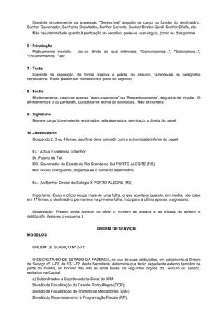 Consiste simplesmente da expressão "Senhor(es)" seguido de cargo ou função do destinatário:
Senhor Governador, Senhores Deputados, Senhor Gerente, Senhor Diretor-Geral, Senhor Chefe, etc.
Não ha unanimidade quanto à pontuação do vocativo; pode-se usar virgula, ponto ou dois pontos.
6 - Introdução
Praticamente inexiste. Vai-se direto ao que interessa: "Comunicamos...", "Solicitamos...",
"Encaminhamos..." etc.
7 - Texto
Consiste na exposição, de forma objetiva e polida, do assunto, fazendo-se os parágrafos
necessários. Estes podem ser numerados a partir do segundo.
8 - Fecho
Modernamente, usam-se apenas "Atenciosamente" ou "Respeitosamente", seguidos de vírgula. O
alinhamento e o do parágrafo, ou coloca-se acima da assinatura. Não se numera.
9 - Signatário
Nome e cargo do remetente, encimados pela assinatura, sem traço, a direita do papel.
10 - Destinatário
Ocupando 2, 3 ou 4 linhas, seu final deve coincidir com a extremidade inferior do papel.
Ex.: A Sua Excelência o Senhor
Dr. Fulano de Tal,
DD. Governador do Estado do Rio Grande do Sul PORTO ALEGRE (RS)
Nos ofícios corriqueiros, dispensa-se o nome do destinatário.
Ex.: Ao Senhor Diretor do Colégio X PORTO ALEGRE (RS)
Importante: Caso o ofício ocupe mais de uma folha, o que acontece quando, em media, não cabe
em 17 linhas, o destinatário permanece na primeira folha, indo para a ultima apenas o signatário.
Observação: Podem ainda constar no oficio o numero de anexos e as iniciais do redator e
datilógrafo. (Veja-se o esquema.)
ORDEM DE SERVIÇO
MODELOS
ORDEM DE SERVIÇO Nº 2-72
O SECRETÁRIO DE ESTADO DA FAZENDA, no uso de suas atribuições, em aditamento à Ordem
de Serviço nº 1-72, de 10-1-72, desta Secretaria, determina que terão expediente externo também na
parte da manhã, no horário das oito às onze horas, os seguintes órgãos do Tesouro do Estado,
sediados na Capital:
a) Subordinados à Coordenadoria-Geral do ICM:
Divisão de Fiscalização da Grande Porto Alegre (DCP);
Divisão de Fiscalização do Trânsito de Mercadorias (DIM);
Divisão do Recenseamento e Programação Fiscais (RP).
 
