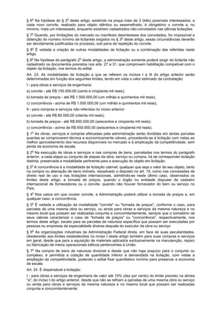 § 6o
Na hipótese do § 3o
deste artigo, existindo na praça mais de 3 (três) possíveis interessados, a
cada novo convite, realizado para objeto idêntico ou assemelhado, é obrigatório o convite a, no
mínimo, mais um interessado, enquanto existirem cadastrados não convidados nas últimas licitações.
§ 7o
Quando, por limitações do mercado ou manifesto desinteresse dos convidados, for impossível a
obtenção do número mínimo de licitantes exigidos no § 3o
deste artigo, essas circunstâncias deverão
ser devidamente justificadas no processo, sob pena de repetição do convite.
§ 8o
É vedada a criação de outras modalidades de licitação ou a combinação das referidas neste
artigo.
§ 9o
Na hipótese do parágrafo 2o
deste artigo, a administração somente poderá exigir do licitante não
cadastrado os documentos previstos nos arts. 27 a 31, que comprovem habilitação compatível com o
objeto da licitação, nos termos do edital.
Art. 23. As modalidades de licitação a que se referem os incisos I a III do artigo anterior serão
determinadas em função dos seguintes limites, tendo em vista o valor estimado da contratação:
I - para obras e serviços de engenharia:
a) convite - até R$ 150.000,00 (cento e cinqüenta mil reais);
b) tomada de preços - até R$ 1.500.000,00 (um milhão e quinhentos mil reais);
c) concorrência - acima de R$ 1.500.000,00 (um milhão e quinhentos mil reias);
II - para compras e serviços não referidos no inciso anterior:
a) convite - até R$ 80.000,00 (oitenta mil reais);
b) tomada de preços - até R$ 650.000,00 (seiscentos e cinqüenta mil reais);
c) concorrência - acima de R$ 650.000,00 (seiscentos e cinqüenta mil reais).
§ 1o
As obras, serviços e compras efetuadas pela administração serão divididas em tantas parcelas
quantas se comprovarem técnica e economicamente viáveis, procedendo-se à licitação com vistas ao
melhor aproveitamento dos recursos disponíveis no mercado e à amplicação da competitiivdade, sem
perda da economia de escala.
§ 2o
Na execução de obras e serviços e nas compras de bens, parceladas nos termos do parágrafo
anterior, a cada etapa ou conjunto de etapas da obra, serviço ou compra, há de corresponder licitação
distinta, preservada a modalidade pertinente para a execução do objeto em licitação.
§ 3o
A concorrência é a modalidade de licitação cabível, qualquer que seja o valor de seu objeto, tanto
na compra ou alienação de bens imóveis, ressalvado o disposto no art. 19, como nas concessões de
direito real de uso e nas licitações internacionais, admitindo-se neste último caso, observados os
limites deste artigo, a tomada de preços, quando o órgão ou entidade dispuser de cadastro
internacional de fornecedores ou o convite, quando não houver fornecedor do bem ou serviço no
País.
§ 4o
Nos casos em que couber convite, a Administração poderá utilizar a tomada de preços e, em
qualquer caso, a concorrência.
§ 5o
É vedada a utilização da modalidade "convite" ou "tomada de preços", conforme o caso, para
parcelas de uma mesma obra ou serviço, ou ainda para obras e serviços da mesma natureza e no
mesmo local que possam ser realizadas conjunta e concomitantemente, sempre que o somatório de
seus valores caracterizar o caso de "tomada de preços" ou "concorrência", respectivamente, nos
termos deste artigo, exceto para as parcelas de natureza específica que possam ser executadas por
pessoas ou empresas de especialidade diversa daquela do executor da obra ou serviço
§ 6o
As organizações industriais da Administração Federal direta, em face de suas peculiaridades,
obedecerão aos limites estabelecidos no inciso I deste artigo também para suas compras e serviços
em geral, desde que para a aquisição de materiais aplicados exclusivamente na manutenção, reparo
ou fabricação de meios operacionais bélicos pertencentes à União
§ 7o
Na compra de bens de natureza divisível e desde que não haja prejuízo para o conjunto ou
complexo, é permitida a cotação de quantidade inferior à demandada na licitação, com vistas a
ampliação da competitividade, podendo o edital fixar quantitativo mínimo para preservar a economia
de escala.
Art. 24. É dispensável a licitação:
I - para obras e serviços de engenharia de valor até 10% (dez por cento) do limite previsto na alínea
"a", do inciso I do artigo anterior, desde que não se refiram a parcelas de uma mesma obra ou serviço
ou ainda para obras e serviços da mesma natureza e no mesmo local que possam ser realizadas
conjunta e concomitantemente;
 