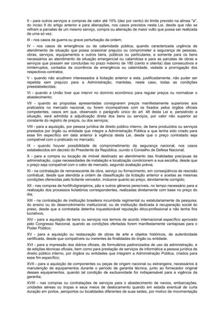 II - para outros serviços e compras de valor até 10% (dez por cento) do limite previsto na alínea "a",
do inciso II do artigo anterior e para alienações, nos casos previstos nesta Lei, desde que não se
refiram a parcelas de um mesmo serviço, compra ou alienação de maior vulto que possa ser realizada
de uma só vez;
III - nos casos de guerra ou grave perturbação da ordem;
IV - nos casos de emergência ou de calamidade pública, quando caracterizada urgência de
atendimento de situação que possa ocasionar prejuízo ou comprometer a segurança de pessoas,
obras, serviços, equipamentos e outros bens, públicos ou particulares, e somente para os bens
necessários ao atendimento da situação emergencial ou calamitosa e para as parcelas de obras e
serviços que possam ser concluídas no prazo máximo de 180 (cento e oitenta) dias consecutivos e
ininterruptos, contados da ocorrência da emergência ou calamidade, vedada a prorrogação dos
respectivos contratos;
V - quando não acudirem interessados à licitação anterior e esta, justificadamente, não puder ser
repetida sem prejuízo para a Administração, mantidas, neste caso, todas as condições
preestabelecidas;
VI - quando a União tiver que intervir no domínio econômico para regular preços ou normalizar o
abastecimento;
VII - quando as propostas apresentadas consignarem preços manifestamente superiores aos
praticados no mercado nacional, ou forem incompatíveis com os fixados pelos órgãos oficiais
competentes, casos em que, observado o parágrafo único do art. 48 desta Lei e, persistindo a
situação, será admitida a adjudicação direta dos bens ou serviços, por valor não superior ao
constante do registro de preços, ou dos serviços;
VIII - para a aquisição, por pessoa jurídica de direito público interno, de bens produzidos ou serviços
prestados por órgão ou entidade que integre a Administração Pública e que tenha sido criado para
esse fim específico em data anterior à vigência desta Lei, desde que o preço contratado seja
compatível com o praticado no mercado;
IX - quando houver possibilidade de comprometimento da segurança nacional, nos casos
estabelecidos em decreto do Presidente da República, ouvido o Conselho de Defesa Nacional;
X - para a compra ou locação de imóvel destinado ao atendimento das finalidades precípuas da
administração, cujas necessidades de instalação e localização condicionem a sua escolha, desde que
o preço seja compatível com o valor de mercado, segundo avaliação prévia;
XI - na contratação de remanescente de obra, serviço ou fornecimento, em conseqüência de rescisão
contratual, desde que atendida a ordem de classificação da licitação anterior e aceitas as mesmas
condições oferecidas pelo licitante vencedor, inclusive quanto ao preço, devidamente corrigido;
XII - nas compras de hortifrutigranjeiros, pão e outros gêneros perecíveis, no tempo necessário para a
realização dos processos licitatórios correspondentes, realizadas diretamente com base no preço do
dia;
XIII - na contratação de instituição brasileira incumbida regimental ou estatutariamente da pesquisa,
do ensino ou do desenvolvimento institucional, ou de instituição dedicada à recuperação social do
preso, desde que a contratada detenha inquestionável reputação ético-profissional e não tenha fins
lucrativos;
XIV - para a aquisição de bens ou serviços nos termos de acordo internacional específico aprovado
pelo Congresso Nacional, quando as condições ofertadas forem manifestamente vantajosas para o
Poder Público;
XV - para a aquisição ou restauração de obras de arte e objetos históricos, de autenticidade
certificada, desde que compatíveis ou inerentes às finalidades do órgão ou entidade.
XVI - para a impressão dos diários oficiais, de formulários padronizados de uso da administração, e
de edições técnicas oficiais, bem como para prestação de serviços de informática a pessoa jurídica de
direito público interno, por órgãos ou entidades que integrem a Administração Pública, criados para
esse fim específico;
XVII - para a aquisição de componentes ou peças de origem nacional ou estrangeira, necessários à
manutenção de equipamentos durante o período de garantia técnica, junto ao fornecedor original
desses equipamentos, quando tal condição de exclusividade for indispensável para a vigência da
garantia;
XVIII - nas compras ou contratações de serviços para o abastecimento de navios, embarcações,
unidades aéreas ou tropas e seus meios de deslocamento quando em estada eventual de curta
duração em portos, aeroportos ou localidades diferentes de suas sedes, por motivo de movimentação
 