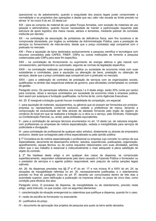 operacional ou de adestramento, quando a exiguidade dos prazos legais puder comprometer a
normalidade e os propósitos das operações e desde que seu valor não exceda ao limite previsto na
alínea "a" do incico II do art. 23 desta Lei:
XIX - para as compras de material de uso pelas Forças Armadas, com exceção de materiais de uso
pessoal e administrativo, quando houver necessidade de manter a padronização requerida pela
estrutura de apoio logístico dos meios navais, aéreos e terrestres, mediante parecer de comissão
instituída por decreto;
XX - na contratação de associação de portadores de deficiência física, sem fins lucrativos e de
comprovada idoneidade, por órgãos ou entidades da Admininistração Pública, para a prestação de
serviços ou fornecimento de mão-de-obra, desde que o preço contratado seja compatível com o
praticado no mercado.
XXI - Para a aquisição de bens destinados exclusivamente a pesquisa científica e tecnológica com
recursos concedidos pela CAPES, FINEP, CNPq ou outras instituições de fomento a pesquisa
credenciadas pelo CNPq para esse fim específico.
XXII - na contratação de fornecimento ou suprimento de energia elétrica e gás natural com
concessionário, permissionário ou autorizado, segundo as normas da legislação específica;
XXIII - na contratação realizada por empresa pública ou sociedade de economia mista com suas
subsidiárias e controladas, para a aquisição ou alienação de bens, prestação ou obtenção de
serviços, desde que o preço contratado seja compatível com o praticado no mercado.
XXIV - para a celebração de contratos de prestação de serviços com as organizações sociais,
qualificadas no âmbito das respectivas esferas de governo, para atividades contempladas no contrato
de gestão.
Parágrafo único. Os percentuais referidos nos incisos I e II deste artigo, serão 20% (vinte por cento)
para compras, obras e serviços contratados por sociedade de economia mista e empresa pública,
bem assim por autarquia e fundação qualificadas, na forma da lei, como Agências Executivas.
Art. 25. É inexigível a licitação quando houver inviabilidade de competição, em especial:
I - para aquisição de materiais, equipamentos, ou gêneros que só possam ser fornecidos por produtor,
empresa ou representante comercial exclusivo, vedada a preferência de marca, devendo a
comprovação de exclusividade ser feita através de atestado fornecido pelo órgão de registro do
comércio do local em que se realizaria a licitação ou a obra ou o serviço, pelo Sindicato, Federação
ou Confederação Patronal, ou, ainda, pelas entidades equivalentes;
II - para a contratação de serviços técnicos enumerados no art. 13 desta Lei, de natureza singular,
com profissionais ou empresas de notória especialização, vedada a inexigibilidade para serviços de
publicidade e divulgação;
III - para contratação de profissional de qualquer setor artístico, diretamente ou através de empresário
exclusivo, desde que consagrado pela crítica especializada ou pela opinião pública.
§ 1o
Considera-se de notória especialização o profissional ou empresa cujo conceito no campo de sua
especialidade, decorrente de desempenho anterior, estudos, experiências, publicações, organização,
aparelhamento, equipe técnica, ou de outros requisitos relacionados com suas atividades, permita
inferir que o seu trabalho é essencial e indiscutivelmente o mais adequado à plena satisfação do
objeto do contrato.
§ 2o
Na hipótese deste artigo e em qualquer dos casos de dispensa, se comprovado
superfaturamento, respondem solidariamente pelo dano causado à Fazenda Pública o fornecedor ou
o prestador de serviços e o agente público responsável, sem prejuízo de outras sanções legais
cabíveis.
Art. 26. As dispensas previstas nos §§ 2o
e 4o
do art. 17 e nos incisos III a XXIV do art. 24, as
situações de inexigibilidade referidas no art. 25, necessariamente justificadas, e o retardamento
previsto no final do parágrafo único do art. 8o
, deverão ser comunicados dentro de três dias a
autoridade superior, para ratificação e publicação na imprensa oficial, no prazo de cinco dias, como
condição para eficácia dos atos.
Parágrafo único. O processo de dispensa, de inexigibilidade ou de retardamento, previsto neste
artigo, será instruído, no que couber, com os seguintes elementos:
I - caracterização da situação emergencial ou calamitosa que justifique a dispensa, quando for o caso;
II - razão da escolha do fornecedor ou executante;
III - justificativa do preço.
IV - documento de aprovação dos projetos de pesquisa aos quais os bens serão alocados.
 
