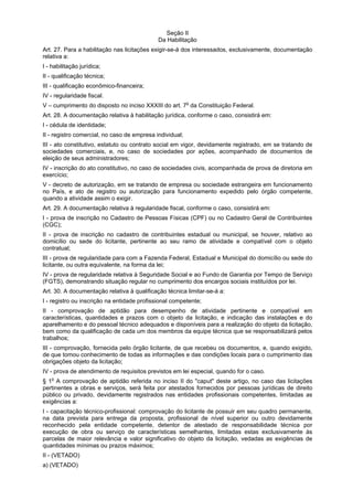 Seção II
Da Habilitação
Art. 27. Para a habilitação nas licitações exigir-se-á dos interessados, exclusivamente, documentação
relativa a:
I - habilitação jurídica;
II - qualificação técnica;
III - qualificação econômico-financeira;
IV - regularidade fiscal.
V – cumprimento do disposto no inciso XXXIII do art. 7o
da Constituição Federal.
Art. 28. A documentação relativa à habilitação jurídica, conforme o caso, consistirá em:
I - cédula de identidade;
II - registro comercial, no caso de empresa individual;
III - ato constitutivo, estatuto ou contrato social em vigor, devidamente registrado, em se tratando de
sociedades comerciais, e, no caso de sociedades por ações, acompanhado de documentos de
eleição de seus administradores;
IV - inscrição do ato constitutivo, no caso de sociedades civis, acompanhada de prova de diretoria em
exercício;
V - decreto de autorização, em se tratando de empresa ou sociedade estrangeira em funcionamento
no País, e ato de registro ou autorização para funcionamento expedido pelo órgão competente,
quando a atividade assim o exigir.
Art. 29. A documentação relativa à regularidade fiscal, conforme o caso, consistirá em:
I - prova de inscrição no Cadastro de Pessoas Físicas (CPF) ou no Cadastro Geral de Contribuintes
(CGC);
II - prova de inscrição no cadastro de contribuintes estadual ou municipal, se houver, relativo ao
domicílio ou sede do licitante, pertinente ao seu ramo de atividade e compatível com o objeto
contratual;
III - prova de regularidade para com a Fazenda Federal, Estadual e Municipal do domicílio ou sede do
licitante, ou outra equivalente, na forma da lei;
IV - prova de regularidade relativa à Seguridade Social e ao Fundo de Garantia por Tempo de Serviço
(FGTS), demonstrando situação regular no cumprimento dos encargos sociais instituídos por lei.
Art. 30. A documentação relativa à qualificação técnica limitar-se-á a:
I - registro ou inscrição na entidade profissional competente;
II - comprovação de aptidão para desempenho de atividade pertinente e compatível em
características, quantidades e prazos com o objeto da licitação, e indicação das instalações e do
aparelhamento e do pessoal técnico adequados e disponíveis para a realização do objeto da licitação,
bem como da qualificação de cada um dos membros da equipe técnica que se responsabilizará pelos
trabalhos;
III - comprovação, fornecida pelo órgão licitante, de que recebeu os documentos, e, quando exigido,
de que tomou conhecimento de todas as informações e das condições locais para o cumprimento das
obrigações objeto da licitação;
IV - prova de atendimento de requisitos previstos em lei especial, quando for o caso.
§ 1o
A comprovação de aptidão referida no inciso II do "caput" deste artigo, no caso das licitações
pertinentes a obras e serviços, será feita por atestados fornecidos por pessoas jurídicas de direito
público ou privado, devidamente registrados nas entidades profissionais competentes, limitadas as
exigências a:
I - capacitação técnico-profissional: comprovação do licitante de possuir em seu quadro permanente,
na data prevista para entrega da proposta, profissional de nível superior ou outro devidamente
reconhecido pela entidade competente, detentor de atestado de responsabilidade técnica por
execução de obra ou serviço de características semelhantes, limitadas estas exclusivamente às
parcelas de maior relevância e valor significativo do objeto da licitação, vedadas as exigências de
quantidades mínimas ou prazos máximos;
II - (VETADO)
a) (VETADO)
 