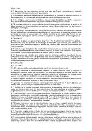 b) (VETADO)
§ 2o
As parcelas de maior relevância técnica e de valor significativo, mencionadas no parágrafo
anterior, serão definidas no instrumento convocatório.
§ 3o
Será sempre admitida a comprovação de aptidão através de certidões ou atestados de obras ou
serviços similares de complexidade tecnológica e operacional equivalente ou superior.
§ 4o
Nas licitações para fornecimento de bens, a comprovação de aptidão, quando for o caso, será
feita através de atestados fornecidos por pessoa jurídica de direito público ou privado.
§ 5o
É vedada a exigência de comprovação de atividade ou de aptidão com limitações de tempo ou de
época ou ainda em locais específicos, ou quaisquer outras não previstas nesta Lei, que inibam a
participação na licitação.
§ 6o
As exigências mínimas relativas a instalações de canteiros, máquinas, equipamentos e pessoal
técnico especializado, considerados essenciais para o cumprimento do objeto da licitação, serão
atendidas mediante a apresentação de relação explícita e da declaração formal da sua
disponibilidade, sob as penas cabíveis, vedada as exigências de propriedade e de localização prévia.
§ 7o
(VETADO)
§ 8o
No caso de obras, serviços e compras de grande vulto, de alta complexidade técnica, poderá a
Administração exigir dos licitantes a metodologia de execução, cuja avaliação, para efeito de sua
aceitação ou não, antecederá sempre à análise dos preços e será efetuada exclusivamente por
critérios objetivos.
§ 9o
Entende-se por licitação de alta complexidade técnica aquela que envolva alta especialização,
como fator de extrema relevância para garantir a execução do objeto a ser contratado, ou que possa
comprometer a continuidade da prestação de serviços públicos essenciais.
§ 10. Os profissionais indicados pelo licitante para fins de comprovação da capacitação técnico-
profissional de que trata o inciso I do § 1o
deste artigo deverão participar da obra ou serviço objeto da
licitação, admitindo-se a substituição por profissionais de experiência equivalente ou superior, desde
que aprovada pela administração.
§ 11. (VETADO)
§ 12. (VETADO)
Art. 31. A documentação relativa à qualificação econômico-financeira limitar-se-á a:
I - balanço patrimonial e demonstrações contábeis do último exercício social, já exigíveis e
apresentados na forma da lei, que comprovem a boa situação financeira da empresa, vedada a sua
substituição por balancetes ou balanços provisórios, podendo ser atualizados por índices oficiais
quando encerrado há mais de 3 (três) meses da data de apresentação da proposta;
II - certidão negativa de falência ou concordata expedida pelo distribuidor da sede da pessoa jurídica,
ou de execução patrimonial, expedida no domicílio da pessoa física;
III - garantia, nas mesmas modalidades e critérios previstos no "caput" e § 1o
do art. 56 desta Lei,
limitada a 1% (um por cento) do valor estimado do objeto da contratação.
§ 1o
A exigência de índices limitar-se-á à demonstração da capacidade financeira do licitante com
vistas aos compromissos que terá que assumir caso lhe seja adjudicado o contrato, vedada a
exigência de valores mínimos de faturamento anterior, índices de rentabilidade ou lucratividade.
§ 2o
A Administração, nas compras para entrega futura e na execução de obras e serviços, poderá
estabelecer, no instrumento convocatório da licitação, a exigência de capital mínimo ou de patrimônio
líquido mínimo, ou ainda as garantias previstas no § 1o
do art. 56 desta Lei, como dado objetivo de
comprovação da qualificação econômico-financeira dos licitantes e para efeito de garantia ao
adimplemento do contrato a ser ulteriormente celebrado.
§ 3o
O capital mínimo ou o valor do patrimônio líquido a que se refere o parágrafo anterior não poderá
exceder a 10% (dez por cento) do valor estimado da contratação, devendo a comprovação ser feita
relativamente à data da apresentação da proposta, na forma da lei, admitida a atualização para esta
data através de índices oficiais.
§ 4o
Poderá ser exigida, ainda, a relação dos compromissos assumidos pelo licitante que importem
diminuição da capacidade operativa ou absorção de disponibilidade financeira, calculada esta em
função do patrimônio líquido atualizado e sua capacidade de rotação.
§ 5o
A comprovação de boa situação financeira da empresa será feita de forma objetiva, através do
cálculo de índices contábeis previstos no edital e devidamente justificados no processo administrativo
da licitação que tenha dado início ao certame licitatório, vedada a exigência de índices e valores não
 
