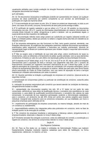 usualmente adotados para correta avaliação de situação financeira suficiente ao cumprimento das
obrigações decorrentes da licitação.
§ 6o
(VETADO)
Art. 32. Os documentos necessários à habilitação poderão ser apresentados em original, por qualquer
processo de cópia autenticada por cartório competente ou por servidor da administração ou
publicação em órgão da imprensa oficial.
§ 1o
A documentação de que tratam os arts. 28 a 31 desta Lei poderá ser dispensada, no todo ou em
parte, nos casos de convite, concurso, fornecimento de bens para pronta entrega e leilão.
§ 2o
O certificado de registro cadastral a que se refere o § 1o
do art. 36 substitui os documentos
enumerados nos arts. 28 a 31, quanto às informações disponibilizadas em sistema informatizado de
consulta direta indicado no edital, obrigando-se a parte a declarar, sob as penalidades legais, a
superveniência de fato impeditivo da habilitação.
§ 3o
A documentação referida neste artigo poderá ser substituída por registro cadastral emitido por
órgão ou entidade pública, desde que previsto no edital e o registro tenha sido feito em obediência ao
disposto nesta Lei.
§ 4o
As empresas estrangeiras que não funcionem no País, tanto quanto possível, atenderão, nas
licitações internacionais, às exigências dos parágrafos anteriores mediante documentos equivalentes,
autenticados pelos respectivos consulados e traduzidos por tradutor juramentado, devendo ter
representação legal no Brasil com poderes expressos para receber citação e responder administrativa
ou judicialmente.
§ 5o
Não se exigirá, para a habilitação de que trata este artigo, prévio recolhimento de taxas ou
emolumentos, salvo os referentes a fornecimento do edital, quando solicitado, com os seus elementos
constitutivos, limitados ao valor do custo efetivo de reprodução gráfica da documentação fornecida.
§ 6o
O disposto no § 4o
deste artigo, no § 1o
do art. 33 e no § 2o
do art. 55, não se aplica às licitações
internacionais para a aquisição de bens e serviços cujo pagamento seja feito com o produto de
financiamento concedido por organismo financeiro internacional de que o Brasil faça parte, ou por
agência estrangeira de cooperação, nem nos casos de contratação com empresa estrangeira, para a
compra de equipamentos fabricados e entregues no exterior, desde que para este caso tenha havido
prévia autorização do Chefe do Poder Executivo, nem nos casos de aquisição de bens e serviços
realizada por unidades administrativas com sede no exterior.
Art. 33. Quando permitida na licitação a participação de empresas em consórcio, observar-se-ão as
seguintes normas:
I - comprovação do compromisso público ou particular de constituição de consórcio, subscrito pelos
consorciados;
II - indicação da empresa responsável pelo consórcio que deverá atender às condições de liderança,
obrigatoriamente fixadas no edital;
III - apresentação dos documentos exigidos nos arts. 28 a 31 desta Lei por parte de cada
consorciado, admitindo-se, para efeito de qualificação técnica, o somatório dos quantitativos de cada
consorciado, e, para efeito de qualificação econômico-financeira, o somatório dos valores de cada
consorciado, na proporção de sua respectiva participação, podendo a Administração estabelecer,
para o consórcio, um acréscimo de até 30% (trinta por cento) dos valores exigidos para licitante
individual, inexigível este acréscimo para os consórcios compostos, em sua totalidade, por micro e
pequenas empresas assim definidas em lei;
IV - impedimento de participação de empresa consorciada, na mesma licitação, através de mais de
um consórcio ou isoladamente;
V - responsabilidade solidária dos integrantes pelos atos praticados em consórcio, tanto na fase de
licitação quanto na de execução do contrato.
§ 1o
No consórcio de empresas brasileiras e estrangeiras a liderança caberá, obrigatoriamente, à
empresa brasileira, observado o disposto no inciso II deste artigo.
§ 2o
O licitante vencedor fica obrigado a promover, antes da celebração do contrato, a constituição e o
registro do consórcio, nos termos do compromisso referido no inciso I deste artigo.
Seção III
Dos Registros Cadastrais
Art. 34. Para os fins desta Lei, os órgãos e entidades da Administração Pública que realizem
freqüentemente licitações manterão registros cadastrais para efeito de habilitação, na forma
regulamentar, válidos por, no máximo, um ano.
 