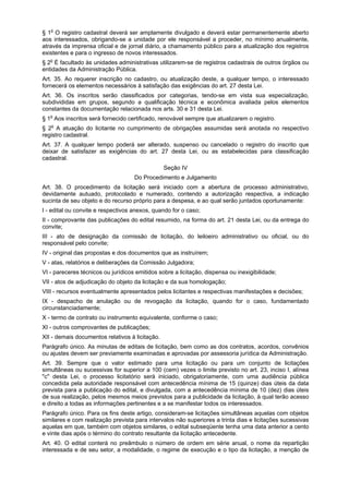 § 1o
O registro cadastral deverá ser amplamente divulgado e deverá estar permanentemente aberto
aos interessados, obrigando-se a unidade por ele responsável a proceder, no mínimo anualmente,
através da imprensa oficial e de jornal diário, a chamamento público para a atualização dos registros
existentes e para o ingresso de novos interessados.
§ 2o
É facultado às unidades administrativas utilizarem-se de registros cadastrais de outros órgãos ou
entidades da Administração Pública.
Art. 35. Ao requerer inscrição no cadastro, ou atualização deste, a qualquer tempo, o interessado
fornecerá os elementos necessários à satisfação das exigências do art. 27 desta Lei.
Art. 36. Os inscritos serão classificados por categorias, tendo-se em vista sua especialização,
subdivididas em grupos, segundo a qualificação técnica e econômica avaliada pelos elementos
constantes da documentação relacionada nos arts. 30 e 31 desta Lei.
§ 1o
Aos inscritos será fornecido certificado, renovável sempre que atualizarem o registro.
§ 2o
A atuação do licitante no cumprimento de obrigações assumidas será anotada no respectivo
registro cadastral.
Art. 37. A qualquer tempo poderá ser alterado, suspenso ou cancelado o registro do inscrito que
deixar de satisfazer as exigências do art. 27 desta Lei, ou as estabelecidas para classificação
cadastral.
Seção IV
Do Procedimento e Julgamento
Art. 38. O procedimento da licitação será iniciado com a abertura de processo administrativo,
devidamente autuado, protocolado e numerado, contendo a autorização respectiva, a indicação
sucinta de seu objeto e do recurso próprio para a despesa, e ao qual serão juntados oportunamente:
I - edital ou convite e respectivos anexos, quando for o caso;
II - comprovante das publicações do edital resumido, na forma do art. 21 desta Lei, ou da entrega do
convite;
III - ato de designação da comissão de licitação, do leiloeiro administrativo ou oficial, ou do
responsável pelo convite;
IV - original das propostas e dos documentos que as instruírem;
V - atas, relatórios e deliberações da Comissão Julgadora;
VI - pareceres técnicos ou jurídicos emitidos sobre a licitação, dispensa ou inexigibilidade;
VII - atos de adjudicação do objeto da licitação e da sua homologação;
VIII - recursos eventualmente apresentados pelos licitantes e respectivas manifestações e decisões;
IX - despacho de anulação ou de revogação da licitação, quando for o caso, fundamentado
circunstanciadamente;
X - termo de contrato ou instrumento equivalente, conforme o caso;
XI - outros comprovantes de publicações;
XII - demais documentos relativos à licitação.
Parágrafo único. As minutas de editais de licitação, bem como as dos contratos, acordos, convênios
ou ajustes devem ser previamente examinadas e aprovadas por assessoria jurídica da Administração.
Art. 39. Sempre que o valor estimado para uma licitação ou para um conjunto de licitações
simultâneas ou sucessivas for superior a 100 (cem) vezes o limite previsto no art. 23, inciso I, alínea
"c" desta Lei, o processo licitatório será iniciado, obrigatoriamente, com uma audiência pública
concedida pela autoridade responsável com antecedência mínima de 15 (quinze) dias úteis da data
prevista para a publicação do edital, e divulgada, com a antecedência mínima de 10 (dez) dias úteis
de sua realização, pelos mesmos meios previstos para a publicidade da licitação, à qual terão acesso
e direito a todas as informações pertinentes e a se manifestar todos os interessados.
Parágrafo único. Para os fins deste artigo, consideram-se licitações simultâneas aquelas com objetos
similares e com realização prevista para intervalos não superiores a trinta dias e licitações sucessivas
aquelas em que, também com objetos similares, o edital subseqüente tenha uma data anterior a cento
e vinte dias após o término do contrato resultante da licitação antecedente.
Art. 40. O edital conterá no preâmbulo o número de ordem em série anual, o nome da repartição
interessada e de seu setor, a modalidade, o regime de execução e o tipo da licitação, a menção de
 