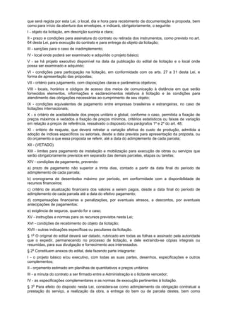 que será regida por esta Lei, o local, dia e hora para recebimento da documentação e proposta, bem
como para início da abertura dos envelopes, e indicará, obrigatoriamente, o seguinte:
I - objeto da licitação, em descrição sucinta e clara;
II - prazo e condições para assinatura do contrato ou retirada dos instrumentos, como previsto no art.
64 desta Lei, para execução do contrato e para entrega do objeto da licitação;
III - sanções para o caso de inadimplemento;
IV - local onde poderá ser examinado e adquirido o projeto básico;
V - se há projeto executivo disponível na data da publicação do edital de licitação e o local onde
possa ser examinado e adquirido;
VI - condições para participação na licitação, em conformidade com os arts. 27 a 31 desta Lei, e
forma de apresentação das propostas;
VII - critério para julgamento, com disposições claras e parâmetros objetivos;
VIII - locais, horários e códigos de acesso dos meios de comunicação à distância em que serão
fornecidos elementos, informações e esclarecimentos relativos à licitação e às condições para
atendimento das obrigações necessárias ao cumprimento de seu objeto;
IX - condições equivalentes de pagamento entre empresas brasileiras e estrangeiras, no caso de
licitações internacionais;
X - o critério de aceitabilidade dos preços unitário e global, conforme o caso, permitida a fixação de
preços máximos e vedados a fixação de preços mínimos, critérios estatísticos ou faixas de variação
em relação a preços de referência, ressalvado o dispossto nos parágrafos 1º e 2º do art. 48;
XI - critério de reajuste, que deverá retratar a variação efetiva do custo de produção, admitida a
adoção de índices específicos ou setoriais, desde a data prevista para apresentação da proposta, ou
do orçamento a que essa proposta se referir, até a data do adimplemento de cada parcela;
XII - (VETADO)
XIII - limites para pagamento de instalação e mobilização para execução de obras ou serviços que
serão obrigatoriamente previstos em separado das demais parcelas, etapas ou tarefas;
XIV - condições de pagamento, prevendo:
a) prazo de pagamento não superior a trinta dias, contado a partir da data final do período de
adimplemento de cada parcela;
b) cronograma de desembolso máximo por período, em conformidade com a disponibilidade de
recursos financeiros;
c) critério de atualização financeira dos valores a serem pagos, desde a data final do período de
adimplemento de cada parcela até a data do efetivo pagamento;
d) compensações financeiras e penalizações, por eventuais atrasos, e descontos, por eventuais
antecipações de pagamentos;
e) exigência de seguros, quando for o caso;
XV - instruções e normas para os recursos previstos nesta Lei;
XVI - condições de recebimento do objeto da licitação;
XVII - outras indicações específicas ou peculiares da licitação.
§ 1o
O original do edital deverá ser datado, rubricado em todas as folhas e assinado pela autoridade
que o expedir, permanecendo no processo de licitação, e dele extraindo-se cópias integrais ou
resumidas, para sua divulgação e fornecimento aos interessados.
§ 2o
Constituem anexos do edital, dele fazendo parte integrante:
I - o projeto básico e/ou executivo, com todas as suas partes, desenhos, especificações e outros
complementos;
II - orçamento estimado em planilhas de quantitativos e preços unitários
III - a minuta do contrato a ser firmado entre a Administração e o licitante vencedor;
IV - as especificações complementares e as normas de execução pertinentes à licitação.
§ 3o
Para efeito do disposto nesta Lei, considera-se como adimplemento da obrigação contratual a
prestação do serviço, a realização da obra, a entrega do bem ou de parcela destes, bem como
 