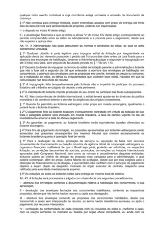 qualquer outro evento contratual a cuja ocorrência esteja vinculada a emissão de documento de
cobrança.
§ 4o
Nas compras para entrega imediata, assim entendidas aquelas com prazo de entrega até trinta
dias da data prevista para apresentação da proposta, poderão ser dispensadas:
I - o disposto no inciso XI deste artigo;
II - a atualização financeira a que se refere a alínea "c" do inciso XIV deste artigo, correspondente ao
período compreendido entre as datas do adimplemento e a prevista para o pagamento, desde que
não superior a quinze dias.
Art. 41. A Administração não pode descumprir as normas e condições do edital, ao qual se acha
estritamente vinculada.
§ 1o
Qualquer cidadão é parte legítima para impugnar edital de licitação por irregularidade na
aplicação desta Lei, devendo protocolar o pedido até 5 (cinco) dias úteis antes da data fixada para a
abertura dos envelopes de habilitação, devendo a Administração julgar e responder à impugnação em
até 3 (três) dias úteis, sem prejuízo da faculdade prevista no § 1o
do art. 113.
§ 2o
Decairá do direito de impugnar os termos do edital de licitação perante a administração o licitante
que não o fizer até o segundo dia útil que anteceder a abertura dos envelopes de habilitação em
concorrência, a abertura dos envelopes com as propostas em convite, tomada de preços ou concurso,
ou a realização de leilão, as falhas ou irregularidades que viciariam esse edital, hipótese em que tal
comunicação não terá efeito de recurso.
§ 3o
A impugnação feita tempestivamente pelo licitante não o impedirá de participar do processo
licitatório até o trânsito em julgado da decisão a ela pertinente.
§ 4o
A inabilitação do licitante importa preclusão do seu direito de participar das fases subseqüentes.
Art. 42. Nas concorrências de âmbito internacional, o edital deverá ajustar-se às diretrizes da política
monetária e do comércio exterior e atender às exigências dos órgãos competentes.
§ 1o
Quando for permitido ao licitante estrangeiro cotar preço em moeda estrangeira, igualmente o
poderá fazer o licitante brasileiro.
§ 2o
O pagamento feito ao licitante brasileiro eventualmente contratado em virtude da licitação de que
trata o parágrafo anterior será efetuado em moeda brasileira, à taxa de câmbio vigente no dia útil
imediatamente anterior à data do efetivo pagamento.
§ 3o
As garantias de pagamento ao licitante brasileiro serão equivalentes àquelas oferecidas ao
licitante estrangeiro.
§ 4o
Para fins de julgamento da licitação, as propostas apresentadas por licitantes estrangeiros serão
acrescidas dos gravames conseqüentes dos mesmos tributos que oneram exclusivamente os
licitantes brasileiros quanto à operação final de venda.
§ 5o
Para a realização de obras, prestação de serviços ou aquisição de bens com recursos
provenientes de financiamento ou doação oriundos de agência oficial de cooperação estrangeira ou
organismo financeiro multilateral de que o Brasil seja parte, poderão ser admitidas, na respectiva
licitação, as condições decorrentes de acordos, protocolos, convenções ou tratados internacionais
aprovados pelo Congresso Nacional, bem como as normas e procedimentos daquelas entidades,
inclusive quanto ao critério de seleção da proposta mais vantajosa para a administração, o qual
poderá contemplar, além do preço, outros fatores de avaliação, desde que por elas exigidos para a
obtenção do financiamento ou da doação, e que também não conflitem com o princípio do julgamento
objetivo e sejam objeto de despacho motivado do órgão executor do contrato, despacho esse
ratificado pela autoridade imediatamente superior.
§ 6o
As cotações de todos os licitantes serão para entrega no mesmo local de destino.
Art. 43. A licitação será processada e julgada com observância dos seguintes procedimentos:
I - abertura dos envelopes contendo a documentação relativa à habilitação dos concorrentes, e sua
apreciação;
II - devolução dos envelopes fechados aos concorrentes inabilitados, contendo as respectivas
propostas, desde que não tenha havido recurso ou após sua denegação;
III - abertura dos envelopes contendo as propostas dos concorrentes habilitados, desde que
transcorrido o prazo sem interposição de recurso, ou tenha havido desistência expressa, ou após o
julgamento dos recursos interpostos;
IV - verificação da conformidade de cada proposta com os requisitos do edital e, conforme o caso,
com os preços correntes no mercado ou fixados por órgão oficial competente, ou ainda com os
 
