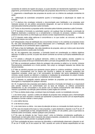 constantes do sistema de registro de preços, os quais deverão ser devidamente registrados na ata de
julgamento, promovendo-se a desclassificação das propostas desconformes ou incompatíveis;
V - julgamento e classificação das propostas de acordo com os critérios de avaliação constantes do
edital;
VI - deliberação da autoridade competente quanto à homologação e adjudicação do objeto da
licitação.
§ 1o
A abertura dos envelopes contendo a documentação para habilitação e as propostas será
realizada sempre em ato público previamente designado, do qual se lavrará ata circunstanciada,
assinada pelos licitantes presentes e pela Comissão.
§ 2o
Todos os documentos e propostas serão rubricados pelos licitantes presentes e pela Comissão.
§ 3o
É facultada à Comissão ou autoridade superior, em qualquer fase da licitação, a promoção de
diligência destinada a esclarecer ou a complementar a instrução do processo, vedada a inclusão
posterior de documento ou informação que deveria constar originariamente da proposta.
§ 4o
O disposto neste artigo aplica-se à concorrência e, no que couber, ao concurso, ao leilão, à
tomada de preços e ao convite.
§ 5o
Ultrapassada a fase de habilitação dos concorrentes (incisos I e II) e abertas as propostas (inciso
III), não cabe desclassificá-los por motivo relacionado com a habilitação, salvo em razão de fatos
supervenientes ou só conhecidos após o julgamento.
§ 6o
Após a fase de habilitação, não cabe desistência de proposta, salvo por motivo justo decorrente
de fato superveniente e aceito pela Comissão.
Art. 44. No julgamento das propostas, a Comissão levará em consideração os critérios objetivos
definidos no edital ou convite, os quais não devem contrariar as normas e princípios estabelecidos por
esta Lei.
§ 1o
É vedada a utilização de qualquer elemento, critério ou fator sigiloso, secreto, subjetivo ou
reservado que possa ainda que indiretamente elidir o princípio da igualdade entre os licitantes.
§ 2o
Não se considerará qualquer oferta de vantagem não prevista no edital ou no convite, inclusive
financiamentos subsidiados ou a fundo perdido, nem preço ou vantagem baseada nas ofertas dos
demais licitantes.
§ 3o
Não se admitirá proposta que apresente preços global ou unitários simbólicos, irrisórios ou de
valor zero, incompatíveis com os preços dos insumos e salários de mercado, acrescidos dos
respectivos encargos, ainda que o ato convocatório da licitação não tenha estabelecido limites
mínimos, exceto quando se referirem a materiais e instalações de propriedade do próprio licitante,
para os quais ele renuncie a parcela ou à totalidade da remuneração.
§ 4o
O disposto no parágrafo anterior aplica-se também às propostas que incluam mão-de-obra
estrangeira ou importações de qualquer natureza.
Art. 45. O julgamento das propostas será objetivo, devendo a Comissão de licitação ou o responsável
pelo convite realizá-lo em conformidade com os tipos de licitação, os critérios previamente
estabelecidos no ato convocatório e de acordo com os fatores exclusivamente nele referidos, de
maneira a possibilitar sua aferição pelos licitantes e pelos órgãos de controle.
§ 1o
Para os efeitos deste artigo, constituem tipos de licitação, exceto na modalidade concurso
I - a de menor preço - quando o critério de seleção da proposta mais vantajosa para a Administração
determinar que será vencedor o licitante que apresentar a proposta de acordo com as especificações
do edital ou convite e ofertar o menor preço;
II - a de melhor técnica;
III - a de técnica e preço.
IV - a de maior lance ou oferta - nos casos de alienção de bens ou concessão de direito real de uso.
§ 2o
No caso de empate entre duas ou mais propostas, e após obedecido o disposto no § 2o
do art. 3o
desta Lei, a classificação se fará, obrigatoriamente, por sorteio, em ato público, para o qual todos os
licitantes serão convocados, vedado qualquer outro processo.
§ 3o
No caso da licitação do tipo "menor preço", entre os licitantes considerados qualificados a
classificação se dará pela ordem crescente dos preços propostos, prevalecendo, no caso de empate,
exclusivamente o critério previsto no parágrafo anterior.
§ 4o
Para contratação de bens e serviços de informática, a administração observará o disposto no art.
3o
da Lei no
8.248, de 23 de outubro de 1991, levando em conta os fatores especificados em seu
 