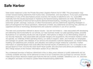 Safe Harbor
Safe harbor statement under the Private Securities Litigation Reform Act of 1995: This presentation may
contain forward-looking statements that involve risks, uncertainties, and assumptions. If any such uncertainties
materialize or if any of the assumptions proves incorrect, the results of salesforce.com, inc. could differ
materially from the results expressed or implied by the forward-looking statements we make. All statements
other than statements of historical fact could be deemed forward-looking, including any projections of
subscriber growth, earnings, revenues, or other financial items and any statements regarding strategies or
plans of management for future operations, statements of belief, any statements concerning new, planned, or
upgraded services or technology developments and customer contracts or use of our services.

The risks and uncertainties referred to above include – but are not limited to – risks associated with developing
and delivering new functionality for our service, our new business model, our past operating losses, possible
fluctuations in our operating results and rate of growth, interruptions or delays in our Web hosting, breach of
our security measures, risks associated with possible mergers and acquisitions, the immature market in which
we operate, our relatively limited operating history, our ability to expand, retain, and motivate our employees
and manage our growth, new releases of our service and successful customer deployment, our limited history
reselling non-salesforce.com products, and utilization and selling to larger enterprise customers. Further
information on potential factors that could affect the financial results of salesforce.com, inc. is included in our
annual report on Form 10-Q for the most recent fiscal quarter: this document and others are available on the
SEC Filings section of the Investor Information section of our Web site.

Any unreleased services or features referenced in this or other press releases or public statements are not
currently available and may not be delivered on time or at all. Customers who purchase our services should
make the purchase decisions based upon features that are currently available. Salesforce.com, inc. assumes
no obligation and does not intend to update these forward-looking statements.
 
