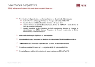 Governança Corporativa 
O PINE adota as melhores práticas de Governança Corporativa... 
Três Membros Independentes e um Membro Externo no Conselho de Administração 
Mailson Ferreira da Nóbrega: Ministro das Finanças do Brasil de 1988 a 1990 
Maurizio Mauro: ex-CEO da Booz Allen Hamilton e do Grupo Abril 
Antonio Hermann: ex-CEO do Banco Itamarati, Diretor da FEBRABAN e eleito Diretor da 
Associação Bancária Brasileira. 
Gustavo Junqueira: ex-Vice-Presidente da PINE Investimentos, Membro do Conselho de 
Administração na EZTEC, Assessor Financeiro da Arsenal Investimentos e Diretor 
Financeiro da Gradiente Eletrônica. 
Nível 2 de Governança Corporativa na BM&FBovespa 
Comitê de Auditoria e Remuneração reportam diretamente ao Conselho de Administração 
Tag along de 100% para todos tipos de ações, inclusive as sem direito de voto 
Procedimentos de arbitragem para a resolução rápida de processos judiciais 
Primeiro Banco a publicar trimestralmente seus resultados em BR GAAP e IFRS 
Relações com Investidores | 2T12 | 29/34 
 