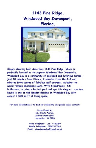 1143 Pine Ridge,
               Windwood Bay,Davenport,
                       Florida.




Simply stunning best describes 1143 Pine Ridge, which is
perfectly located in the popular Windwood Bay Community.
Windwood Bay is a community of secluded and luxurious homes,
just 10 minutes from Disney, 2 minutes from the I-4 and
minutes from scores of fabulous golf courses, including the
world famous Champions Gate. With 5 bedrooms, 4.5
bathrooms, a private heated pool and spa this elegant, spacious
house is one of the largest designs on Windwood Bay with
almost 3,500 sq.ft of living space.


 For more information or to find out availability and prices please contact:

                              Steve Kennerley
                            12, Knowle Avenue,
                            Ashton-under-Lyne,
                           Lancashire. OL79DX

                     Home Telephone: 0161 6129295
                     Mobile Telephone: 07887610583
                    Email: stevekennerley@tiscali.co.uk
 