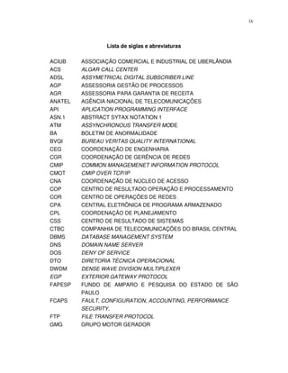 ix



                 Lista de siglas e abreviaturas

ACIUB    ASSOCIAÇÃO COMERCIAL E INDUSTRIAL DE UBERLÂNDIA
ACS      ALGAR CALL CENTER
ADSL     ASSYMETRICAL DIGITAL SUBSCRIBER LINE
AGP      ASSESSORIA GESTÃO DE PROCESSOS
AGR      ASSESSORIA PARA GARANTIA DE RECEITA
ANATEL   AGÊNCIA NACIONAL DE TELECOMUNICAÇÕES
API      APLICATION PROGRAMMING INTERFACE
ASN.1    ABSTRACT SYTAX NOTATION 1
ATM      ASSYNCHRONOUS TRANSFER MODE
BA       BOLETIM DE ANORMALIDADE
BVQI     BUREAU VERITAS QUALITY INTERNATIONAL
CEG      COORDENAÇÃO DE ENGENHARIA
CGR      COORDENAÇÃO DE GERÊNCIA DE REDES
CMIP     COMMON MANAGEMENET INFORMATION PROTOCOL
CMOT     CMIP OVER TCP/IP
CNA      COORDENAÇÃO DE NÚCLEO DE ACESSO
COP      CENTRO DE RESULTADO OPERAÇÃO E PROCESSAMENTO
COR      CENTRO DE OPERAÇÕES DE REDES
CPA      CENTRAL ELETRÔNICA DE PROGRAMA ARMAZENADO
CPL      COORDENAÇÃO DE PLANEJAMENTO
CSS      CENTRO DE RESULTADO DE SISTEMAS
CTBC     COMPANHIA DE TELECOMUNICAÇÕES DO BRASIL CENTRAL
DBMS     DATABASE MANAGEMENT SYSTEM
DNS      DOMAIN NAME SERVER
DOS      DENY OF SERVICE
DTO      DIRETORIA TÉCNICA OPERACIONAL
DWDM     DENSE WAVE DIVISION MULTIPLEXER
EGP      EXTERIOR GATEWAY PROTOCOL
FAPESP   FUNDO DE AMPARO E PESQUISA DO ESTADO DE SÃO
         PAULO
FCAPS    FAULT, CONFIGURATION, ACCOUNTING, PERFORMANCE
         SECURITY.
FTP      FILE TRANSFER PROTOCOL
GMG      GRUPO MOTOR GERADOR
 