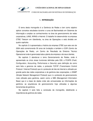 UNIÃO EDUCACIONAL DE MINAS GERAIS

                     CURSO DE BACHARELADO EM SISTEMAS DE INFORMAÇÃO



                               1. INTRODUÇÃO



   O tema desta monografia é a Gerência de Redes e tem como objetivo
aplicar conceitos estudados durante o curso de Bacharelado em Sistemas de
Informação e ampliar os conhecimentos na área de gerenciamento de redes
corporativas, LANS, WANS e Internet. O trabalho foi desenvolvido na empresa
CTBC Telecom em Uberlândia, na área de Operações e está dividido em
quatro capítulos.
   No capítulo 2 é apresentada a história da empresa CTBC que este ano de
2004 está comemorando 50 anos de fundação e também o COR (Centro de
Operações de Rede), um Centro de Resultado da Diretoria Técnico
Operacional onde é gerenciada toda a planta da empresa e de seus clientes.
   No capítulo 3 aborda-se o tema Gerenciamento de Redes, onde é
apresentado as cinco áreas funcionais definidas pela OSI, o FCAPS (Fault,
Configuration, Accounting, Performance e Security) para definição de como
será feita a gerencia de redes, o protocolo TCP/IP (Transmission Control
Protocol / Internet Protocol) que é o protocolo de fato da Internet e utilizado por
grande parte das redes corporativas e de gerência das corporações, o SNMP
(Simple Network Management Protocol) que é o protocolo de gerenciamento
mais utilizado para gerência, assim como a MIB (Management Information
Base) que é a base de dados onde são armazenadas as informações de
gerência, as arquiteturas de gerenciamento hoje utilizadas e algumas
ferramentas de gerência.
   No capítulo 4 será feita a conclusão da monografia, detalhando a
importância da gerência de redes.
 