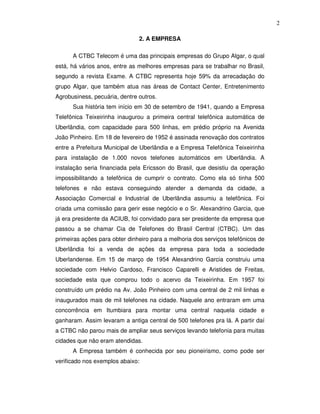 2

                               2. A EMPRESA

      A CTBC Telecom é uma das principais empresas do Grupo Algar, o qual
está, há vários anos, entre as melhores empresas para se trabalhar no Brasil,
segundo a revista Exame. A CTBC representa hoje 59% da arrecadação do
grupo Algar, que também atua nas áreas de Contact Center, Entretenimento
Agrobusiness, pecuária, dentre outros.
      Sua história tem início em 30 de setembro de 1941, quando a Empresa
Telefônica Teixeirinha inaugurou a primeira central telefônica automática de
Uberlândia, com capacidade para 500 linhas, em prédio próprio na Avenida
João Pinheiro. Em 18 de fevereiro de 1952 é assinada renovação dos contratos
entre a Prefeitura Municipal de Uberlândia e a Empresa Telefônica Teixeirinha
para instalação de 1.000 novos telefones automáticos em Uberlândia. A
instalação seria financiada pela Ericsson do Brasil, que desistiu da operação
impossibilitando a telefônica de cumprir o contrato. Como ela só tinha 500
telefones e não estava conseguindo atender a demanda da cidade, a
Associação Comercial e Industrial de Uberlândia assumiu a telefônica. Foi
criada uma comissão para gerir esse negócio e o Sr. Alexandrino Garcia, que
já era presidente da ACIUB, foi convidado para ser presidente da empresa que
passou a se chamar Cia de Telefones do Brasil Central (CTBC). Um das
primeiras ações para obter dinheiro para a melhoria dos serviços telefônicos de
Uberlândia foi a venda de ações da empresa para toda a sociedade
Uberlandense. Em 15 de março de 1954 Alexandrino Garcia construiu uma
sociedade com Helvio Cardoso, Francisco Caparelli e Aristides de Freitas,
sociedade esta que comprou todo o acervo da Teixeirinha. Em 1957 foi
construído um prédio na Av. João Pinheiro com uma central de 2 mil linhas e
inaugurados mais de mil telefones na cidade. Naquele ano entraram em uma
concorrência em Itumbiara para montar uma central naquela cidade e
ganharam. Assim levaram a antiga central de 500 telefones pra lá. A partir daí
a CTBC não parou mais de ampliar seus serviços levando telefonia para muitas
cidades que não eram atendidas.
      A Empresa também é conhecida por seu pioneirismo, como pode ser
verificado nos exemplos abaixo:
 
