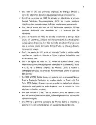 3

•   Em 1980 foi uma das primeiras empresas do Triângulo Mineiro a
    conceder o benefício do salário educação para seus colaboradores.
•   Em 22 de novembro de 1985 foi ativada em Uberlândia, a primeira
    Central Telefônica Computadorizada (CPA) do interior brasileiro.
    Uberlândia foi a segunda cidade do País a receber esse equipamento.
•   Em 1990 já atuava em mais de 250 localidades, operando 260.000
    terminais telefônicos com densidade de 11,2 terminais por 100
    habitantes.
•   Em 5 de fevereiro de 1993 foi ativada oficialmente o serviço móvel
    celular em Uberlândia, antes de Belo Horizonte (MG), São Paulo (SP) e
    outras capitais brasileiras. Em 8 de Junho foi ativada em Franca sendo
    esta a primeira cidade do Estado de São Paulo e a oitava do Brasil a
    contar com o serviço.
•   Em 31 de agosto de 1993 entra em operação regular o serviço celular
    rural fixo em Uberlândia, Uberaba e Franca. A planta de telefonia rural
    era a maior do país.
•   Em 14 de agosto de 1996 a CTBC recebe do Bureau Veritas Quality
    International (BVQI) indicação para o certificado de qualidade ISO 9002.
    A CTBC foi a primeira empresa da América Latina a receber a
    certificação ISO 9002 nas áreas de Atendimento ao Cliente e Operação
    de Sistemas.
•   Em 1998 a CTBC Celular lança, em parceria com as empresas Nec do
    Brasil e Gradiente Eletrônica, um produto inédito no Brasil: o kit Pré-
    Pago CTBC Celular. O serviço permite aos clientes da telefonia celular o
    pagamento antecipando de suas despesas, sem a emissão de conta
    telefônica no final do processo.
•   Em 1998 também a CTBC Telecom recebe o título de "Operadora do
    Ano" no setor de telecomunicações, conferido pela Revista Nacional de
    Telecomunicações.
•   Em 2000 foi a primeira operadora da América Latina a implantar o
    sistema de reconhecimento de fala em sua central de atendimento.
 