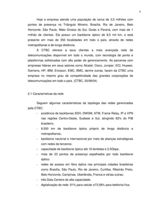 4

      Hoje a empresa atende uma população de cerca de 3,5 milhões com
pontos de presença no Triângulo Mineiro, Brasília, Rio de Janeiro, Belo
Horizonte, São Paulo, Mato Grosso do Sul, Goiás e Paraná, com mais de 1
milhão de clientes. Ela possui um backbone óptico de 8,5 mil km, e está
presente em mais de 350 localidades em todo o país, através de redes
metropolitanas e de longa distância.
      A CTBC oferece a seus clientes a mais avançada rede de
telecomunicações disponível em todo o mundo, com tecnologia de ponta e
plataformas sofisticadas com alto poder de gerenciamento. As parcerias com
empresas líderes em seus setores como Alcatel, Cisco, Juniper, ECI, Huawei,
Siemens, HP, IBM, Ericsson, EMC, BMC, dentre outras, fazem da CTBC uma
empresa no mesmo grau de competitividade das grandes corporações de
telecomunicações em todo o país. (CTBC, 20/08/04)



2.1 Características da rede


      Seguem algumas características da topologia das redes gerenciadas
pela CTBC:
      -   existência de backbones SDH, DWDM, ATM, Frame Relay, IP e VPN
          nas regiões Centro-Oeste, Sudeste e Sul, atingindo 82% do PIB
          brasileiro;
      -   8.500 km de backbone óptico próprio de longa distância e
          metropolitanos;
      -   backbone nacional e internacional por meio de alianças estratégicas
          com redes de terceiros;
      -   capacidade de backbone óptico até 16 lambdas e 2,5Gbps;
      -   mais de 23 pontos de presença espalhados por todo backbone
          óptico;
      -   redes de acesso em fibra óptica nas principais cidades brasileiras
          como Brasília, São Paulo, Rio de Janeiro, Curitiba, Ribeirão Preto,
          Belo Horizonte, Campinas, Uberlândia, Franca e várias outras;
      -   três Data Centers de alta capacidade;
      -   digitalização da rede: 91% para celular e73,58% para telefonia fixa;
 