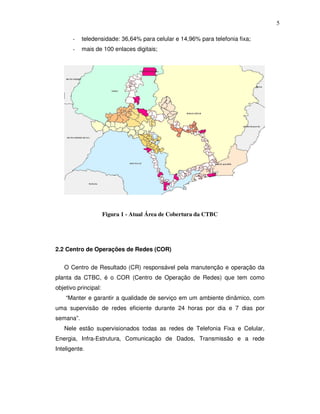 5

       -   teledensidade: 36,64% para celular e 14,96% para telefonia fixa;
       -   mais de 100 enlaces digitais;




                      Figura 1 - Atual Área de Cobertura da CTBC




2.2 Centro de Operações de Redes (COR)


   O Centro de Resultado (CR) responsável pela manutenção e operação da
planta da CTBC, é o COR (Centro de Operação de Redes) que tem como
objetivo principal:
    “Manter e garantir a qualidade de serviço em um ambiente dinâmico, com
uma supervisão de redes eficiente durante 24 horas por dia e 7 dias por
semana”.
   Nele estão supervisionados todas as redes de Telefonia Fixa e Celular,
Energia, Infra-Estrutura, Comunicação de Dados, Transmissão e a rede
Inteligente.
 