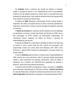 7

   Os Analistas fazem a gerência das versões de software e hardware,
análise e remoção de falhas na raiz, implantação de novas funcionalidades,
análise de fim de seleção, pesquisa de Falhas, definir os procedimentos para
aceitação de equipamentos, tratar relatórios de performance dos equipamentos
e dar suporte ao comercial e demais áreas.
   O pessoal de O&M (Operação e Manutenção On-line) executa análise e
diagnóstico das falhas, dá suporte técnico às áreas: comercial, planejamento,
engenharia, interconexão e outras e executa correções de categorias indevidas
em terminais.
   O Núcleo de Controle faz a gerência de BA’s (Boletins de Anormalidades)
de operadoras e terceiros, controle das Ordens de Serviços de O&M interno,
das interrupções do STFC (Anatel), de Intervenções Programadas, de
Ocorrências Graves, despacho de Ordens de Serviço e gerência de
disponibilidade de mão de obra.
   O pessoal de Turno faz a supervisão e operação da planta 7x24 (sete dias
na semana e vinte e quatro horas por dia), controle de interrupções não-
programadas, contato com outras áreas como Mercado, AGP, AGR e ACS,
alimentam o sistema SGPI (controle de paralisações) e dá apoio técnico ao
acesso regional.
   A área de Sistemas gerencia todos os sistemas sob a responsabilidade do
COR, garante que novos elementos, redes ou serviços estejam gerenciados
analisa a parte operacional de sistemas operacionais, bases de dados e
aplicativos, faz a interface com COP/CSS para atualização de sistemas e
garante a performance dos sistemas de gerência.
   A estrutura física do COR é composta por 3 salas, uma delas é o Auditório
que é destinada a apresentação do COR para visitante, a Sala de Servidores
é a sala destinada para a locação de sistemas de gerenciamento de redes e a
Sala de Operação destinada para a operação & manutenção da planta CTBC.
 