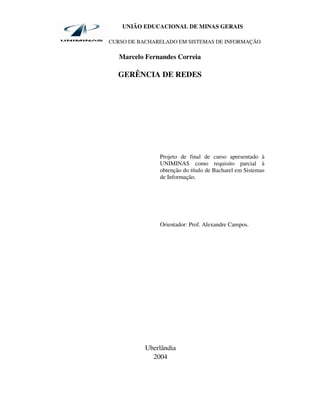 UNIÃO EDUCACIONAL DE MINAS GERAIS

CURSO DE BACHARELADO EM SISTEMAS DE INFORMAÇÃO

   Marcelo Fernandes Correia

  GERÊNCIA DE REDES




               Projeto de final de curso apresentado à
               UNIMINAS como requisito parcial à
               obtenção do título de Bacharel em Sistemas
               de Informação.




               Orientador: Prof. Alexandre Campos.




           Uberlândia
             2004
 