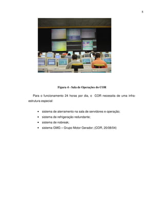 8




                      Figura 4 - Sala de Operações do COR

   Para o funcionamento 24 horas por dia, o COR necessita de uma infra-
estrutura especial:


      •   sistema de aterramento na sala de servidores e operação;
      •   sistema de refrigeração redundante;
      •   sistema de nobreak;
      •   sistema GMG – Grupo Motor Gerador; (COR, 20/08/04)
 