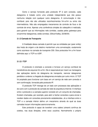 11

      Como o serviço fornecido pelo protocolo IP é sem conexão, cada
datagrama é tratado como uma unidade independente que não possui
nenhuma relação com qualquer outro datagrama. A comunicação é não-
confiável, pois não são utilizados reconhecimentos fim-a-fim ou entre nós
intermediários. Não são empregados mecanismos de controle de fluxo e de
controle de erros. Apenas uma conferência simples do cabeçalho é realizada,
para garantir que as informações nele contidas, usadas pelos gateways para
encaminhar datagramas, estão corretas. (SiliconValley, 22/08/04)

3.1.2 Camada de Transporte


      A finalidade dessa camada é permitir que as entidades par (peer entity)
dos hosts de origem e de destino mantenham uma conversação, exatamente
como acontece na camada de transporte OSI. Dois protocolos fim a fim foram
definidos aqui: o TCP e o UDP.



3.1.2.1 TCP


      O protocolo é orientado a conexão e fornece um serviço confiável de
transferência de arquivos fim-a-fim. Ele é responsável por inserir as mensagens
das aplicações dentro do datagrama de transporte, reenviar datagramas
perdidos e ordenar a chegada de datagramas enviados por outro micro. O TCP
foi projetado para funcionar com base em um serviço de rede sem conexão e
sem confirmação, fornecido pelo protocolo IP.
      O protocolo TCP interage de um lado com processos das aplicações e
do outro com o protocolo da camada de rede da arquitetura Internet. A interface
entre o protocolo e a camada superior consiste em um conjunto de chamadas.
Existem chamadas, por exemplo, para abrir e fechar conexões e para enviar e
receber dados em conexões previamente estabelecidas. Já a interface entre o
TCP e a camada inferior define um mecanismo através do qual as duas
camadas trocam informações assincronamente.
      Este protocolo é capaz de transferir uma cadeia (stream) contínua de
octetos, nas duas direções, entre seus usuários. Normalmente o próprio
 
